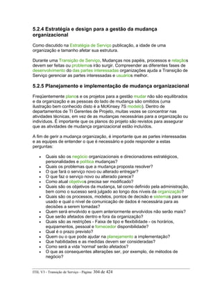 5.2.4 Estratégia e design para a gestão da mudança
organizacional
Como discutido na Estratégia de Serviço publicação, a idade de uma
organização e tamanho afetar sua estrutura.
Durante uma Transição de Serviço, Mudanças nos papéis, processos e relaçãos
devem ser feitas ou problemas irão surgir. Compreender as diferentes fases de
desenvolvimento do das partes interessadas organizações ajuda a Transição de
Serviço gerenciar as partes interessadas e usuários melhor.
5.2.5 Planejamento e implementação de mudança organizacional
Freqüentemente planos e os projetos para a gestão mudar não são equilibrados
e da organização e as pessoas do lado de mudança são omitidos (uma
ilustração bem conhecido disto é a McKinsey 7S modelo). Dentro de
departamentos de TI Gerentes de Projeto, muitas vezes se concentrar nas
atividades técnicas, em vez de as mudanças necessárias para a organização ou
indivíduos. É importante que os planos do projeto são revistos para assegurar
que as atividades de mudança organizacional estão incluídos.
A fim de gerir a mudança organização, é importante que as partes interessadas
e as equipes de entender o que é necessário e pode responder a estas
perguntas:
• Quais são os negócio organizacionais e direcionadores estratégicos,
personalidades e política mudanças?
• Quais os problemas que a mudança proposta resolver?
• O que fará o serviço novo ou alterado entregar?
• O que faz o serviço novo ou alterado parece?
• Como atual objetivos precisa ser modificado?
• Quais são os objetivos da mudança, tal como definido pela administração,
bem como o sucesso será julgado ao longo dos níveis da organização?
• Quais são os processos, modelos, pontos de decisão e sistemas para ser
usado e qual o nível de comunicação de dados é necessária para as
decisões a serem tomadas?
• Quem será envolvido e quem anteriormente envolvidos não serão mais?
• Que serão afetados dentro e fora da organização?
• Quais são as restrições - Faixa de tipo e flexibilidade - os horários,
equipamentos, pessoal e fornecedor disponibilidade?
• Qual é o prazo previsto?
• Quem ou o que pode ajudar na planejamento a implementação?
• Que habilidades e as medidas devem ser consideradas?
• Como será a vida 'normal' serão afetados?
• O que as consequentes alterações ser, por exemplo, de métodos de
negócio?
ITIL V3 - Transição de Serviço - Página: 304 de 424
 