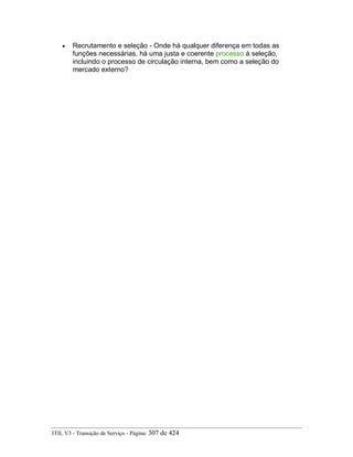 • Recrutamento e seleção - Onde há qualquer diferença em todas as
funções necessárias, há uma justa e coerente processo à seleção,
incluindo o processo de circulação interna, bem como a seleção do
mercado externo?
ITIL V3 - Transição de Serviço - Página: 307 de 424
 