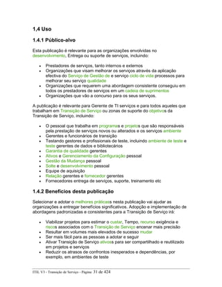 1,4 Uso
1.4.1 Público-alvo
Esta publicação é relevante para as organizações envolvidas no
desenvolvimento, Entrega ou suporte de serviços, incluindo:
• Prestadores de serviços, tanto internos e externos
• Organizações que visam melhorar os serviços através da aplicação
efectiva do Serviço de Gestão de e serviço ciclo de vida processos para
melhorar seu serviço qualidade
• Organizações que requerem uma abordagem consistente conseguiu em
todos os prestadores de serviços em um cadeia de suprimentos
• Organizações que vão a concurso para os seus serviços.
A publicação é relevante para Gerente de TI serviços e para todos aqueles que
trabalham em Transição de Serviço ou zonas de suporte do objetivos da
Transição de Serviço, incluindo:
• O pessoal que trabalha em programas e projetos que são responsáveis
pela prestação de serviços novos ou alterados e os serviços ambiente
• Gerentes e funcionários de transição
• Testando gestores e profissionais de teste, incluindo ambiente de teste e
teste gerentes de dados e bibliotecários
• Garantia de qualidade gerentes
• Ativos e Gerenciamento da Configuração pessoal
• Gestão da Mudança pessoal
• Solte e desenvolvimento pessoal
• Equipe de aquisição
• Relação gerentes e fornecedor gerentes
• Fornecedores entrega de serviços, suporte, treinamento etc
1.4.2 Benefícios desta publicação
Selecionar e adotar o melhores práticass nesta publicação vai ajudar as
organizações a entregar benefícios significativos. Adopção e implementação de
abordagens padronizadas e consistentes para a Transição de Serviço irá:
• Viabilizar projetos para estimar o custar, Tempo, recurso exigência e
riscos associados com o Transição de Serviço encenar mais precisão
• Resultar em volumes mais elevados de sucesso mudar
• Ser mais fácil para as pessoas a adotar e seguir
• Ativar Transição de Serviço ativoss para ser compartilhado e reutilizado
em projetos e serviços
• Reduzir os atrasos de confrontos inesperados e dependências, por
exemplo, em ambientes de teste
ITIL V3 - Transição de Serviço - Página: 31 de 424
 