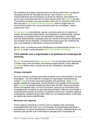 Os resultados de qualquer pesquisa deve ser útil para determinar o progresso
alcançado através de Transição de Serviço. Isso incluirá a estado de
comprometimento dos funcionários e as áreas de melhoria. Isso também irá
servir como uma ferramenta útil em vários marcos dentro da transição jornada.
Funcionários se sintam que suas opiniões contar em um momento crítico como
eles vão para o Transição de Serviço programa. Este é o lugar onde um
envolvimento positivo dos novos processos pode ser aumentada ", tendo a
maioria com você '.
Monitoramento é, naturalmente, apenas a primeira parte de um conjunto de
acções. As respostas obtidas devem ser analisadas e compreendidas. Quando
necessário, as questões devem ser abordados e resolvidos o mais rápido
possível. Respondentes à pesquisa deve ser mantido informado das alterações
que resultam de seu feedback. Só desta forma pode equipe tem confiança de
que o seu feedback é importante e proporciona melhorias.
Muitas vezes, as melhorias serão identificados na implementação de pós rever
do serviço mudar e pode alimentar Melhoria de Serviço Continuada.
5.2.9 Lidando com a organização e as pessoas em mudanças de
sourcing
Amudar no fornecimento de De serviços de TIs é um dos tipos mais importantes,
e muitas vezes mais traumática, de mudança organizacional. Vários diferente
impactos e efeitos sobre a equipe terá de ser considerado, planejada e
preparada.
Choque empregado
Uma das maiores mudanças que serão causados com a terceirização é "choque
empregado". Tal como descrito na secção de organização mantida pessoal,
muitos funçãos irá evoluir para preocupações mais genéricas, como projeto
gestão e gestão de negociação. Haverá também uma questão moral causado
pela transição de pessoal substituída pela função de fonte. Essas percepções
devem ser tratados cedo, no início da iniciativa, para que os funcionários são
completamente consciente do que está para acontecer. Falta de comunicação e
comportamento secreto só promove a suspeita e pode levar a atitudes negativas
e prejudiciais. Abastecimento é feito melhor em um ambiente aberto, onde todas
as opções são claras e identificadas.
Mudanças nos negócios
Outra mudança importante é a forma como os negócios são conduzidos.
Compartilhamento de "tudo" com um fornecedor de terceirização pode levar à
desconfiança, se não for apresentado nos termos corretos. Cuidados devem ser
tomados para garantir que a informação é passada para o fornecedor de
ITIL V3 - Transição de Serviço - Página: 311 de 424
 
