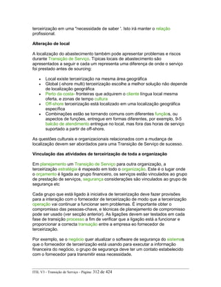terceirização em uma "necessidade de saber '. Isto irá manter o relação
profissional.
Alteração de local
A localização do abastecimento também pode apresentar problemas e riscos
durante Transição de Serviço. Típicas locais de abastecimento são
apresentados a seguir e cada um representa uma diferença de onde o serviço
foi prestado antes de sourcing:
• Local existe terceirização na mesma área geográfica
• Global (-shore multi) terceirização escolhe a melhor solução não depende
de localização geográfica
• Perto da costa- fronteiras que adquirem o cliente língua local mesma
oferta, e zonas de tempo cultura
• Off-shore terceirização está localizado em uma localização geográfica
específica
• Combinações estão se tornando comuns com diferentes funçãos, ou
aspectos de funções, entregue em formas diferentes, por exemplo, 9-5
balcão de atendimento entregue no local, mas fora das horas de serviço
suportado a partir de off-shore.
As questões culturais e organizacionais relacionados com a mudança de
localização devem ser abordados para uma Transição de Serviço de sucesso.
Vinculação das atividades de terceirização de toda a organização
Em planejamento um Transição de Serviço para outra organização, a
terceirização estratégia é mapeado em todo o organização. Este é o lugar onde
o orçamento é ligada ao grupo financeiro, os serviços estão vinculados ao grupo
de prestação de serviços, segurança considerações são vinculados ao grupo de
segurança etc
Cada grupo que está ligado à iniciativa de terceirização deve fazer provisões
para a interação com o fornecedor de terceirização de modo que a terceirização
operação vai continuar a funcionar sem problemas. É importante obter o
compromisso das pessoas-chave, e técnicas de planejamento de compromisso
pode ser usado (ver secção anterior). As ligações devem ser testados em cada
fase de transição processo a fim de verificar que a ligação está a funcionar e
proporcionar a correcta transação entre a empresa eo fornecedor de
terceirização.
Por exemplo, se o negócio quer atualizar o software de segurança do sistemas
que o fornecedor de terceirização está usando para executar a informação
financeira do negócio, o grupo de segurança deve ter um contato estabelecido
com o fornecedor para transmitir essa necessidade.
ITIL V3 - Transição de Serviço - Página: 312 de 424
 