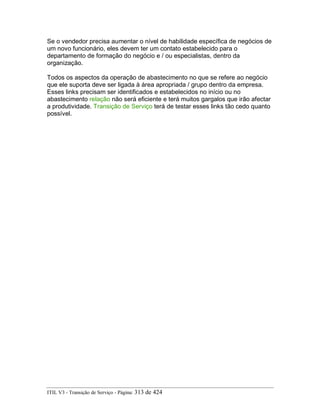 Se o vendedor precisa aumentar o nível de habilidade específica de negócios de
um novo funcionário, eles devem ter um contato estabelecido para o
departamento de formação do negócio e / ou especialistas, dentro da
organização.
Todos os aspectos da operação de abastecimento no que se refere ao negócio
que ele suporta deve ser ligada à área apropriada / grupo dentro da empresa.
Esses links precisam ser identificados e estabelecidos no início ou no
abastecimento relação não será eficiente e terá muitos gargalos que irão afectar
a produtividade. Transição de Serviço terá de testar esses links tão cedo quanto
possível.
ITIL V3 - Transição de Serviço - Página: 313 de 424
 