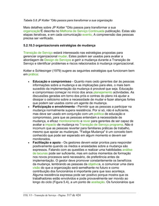 Tabela 5.8 JP Kotter "Oito passos para transformar a sua organização
Mais detalhes sobre JP Kotter "Oito passos para transformar a sua
organização'É descrita no Melhoria de Serviço Continuada publicação. Estas são
etapas iterativas, e em cada comunicação evento, A compreensão das pessoas
precisa ser verificado.
5.2.10.3 organizacionais estratégias de mudança
Transição de Serviço estará interessado nas estratégias propostas para
gerenciar organizacional mudar. Estes podem ser usados para avaliar a
abordagem de Design de Serviços e gerir a mudança durante a Transição de
Serviço e identificar problemas e riscos relacionados à mudança organizacional.
Kotter e Schlesinger (1979) sugere as seguintes estratégias que funcionam bem
em prática:
• Educação e compromisso - Quanto mais cedo gerentes dar às pessoas
informações sobre a mudança e as implicações para eles, o mais bem
sucedido da implementação da mudança é provável que seja. Educação
e compromisso começar no início dos anos planejamento actividades. As
discussões geradas em torno dos prós e contras do plano irá ajudar a
dissipar o ceticismo sobre a necessidade de mudar e fazer alianças fortes
que podem ser usados como um agente de mudança.
• Participação e envolvimento - Permitir que as pessoas a participar na
mudança normalmente supera resistência. Por si só, não é suficiente,
mas deve ser usado em conjunção com um política de educação e
compromisso, para que as pessoas entendam a necessidade de
mudança, e eficaz monitoramento e rever para gerentes de ser capaz de
avaliar a impacto de mudança no Transição de Serviço programa. Não é
incomum que as pessoas reverter para familiares práticas de trabalho,
mesmo que apoiar as mudanças. "Fadiga Mudança" é um conceito bem
conhecido que pode ser esperado em algum momento e devem ser
monitorados.
• Facilitação e apoio - Os gestores devem estar prontos para responder
positivamente quando os medos e ansiedades sobre a mudança são
expressos. Falando com as questões e realizar uma habilidades análise
de lacunas pode ser suficiente, mas em outros momentos de formação
nos novos processos será necessário, de preferência antes da
implementação. O gestor deve promover constantemente os benefícios
da mudança, lembrando as pessoas da objetivos, e comunicar uma clara
visão do que a organização será semelhante no futuro e como
contribuição dos funcionários é importante para que isso aconteça.
Alguma resistência expressa pode ser positivo porque mostra que os
trabalhadores estão envolvidos e pode provavelmente ser movido ao
longo do ciclo (Figura 5.4), a um ponto de aceitação. Os funcionários que
ITIL V3 - Transição de Serviço - Página: 317 de 424
 