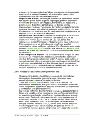 mostram nenhuma emoção visível são os que precisam de atenção extra
para identificar as questões ocultas e lidar com eles, caso contrário
atividades secretas e subversivas pode resultar.
• Negociação e acordo - A mudança é mais fácil de implementar, se você
tem acordo; ganhar acordo sugere a negociação, para que os gestores
devem estar preparados para negociar, formalmente, se necessário. O
parente custar de ganhar o contrato deve ser definido contra a
importância da mudança. Transição de Serviço tem um papel importante
assegurar tal acordo seja adquirida após cada serviço ciclo de vida fase.
Envolvimento com sindicatos e de RH, será necessário, especialmente se
negativo impacto em indivíduos é esperado.
• Manipulação e cooptação - Às vezes é necessário para fechar acordos
com aqueles que se opõem à mudança, seja fazendo-os a par de
informações restritas ou por "compra-off ', ou seja, dando-lhes
recompensas extras (financeiros ou não) para ganhar a sua participação.
Esta abordagem deve ser utilizado com a ressalva de que ele é
susceptível de causar problemas mais tarde. Ele é frequentemente usado
quando o provedor de serviços mudanças e há uma risco ao operacional
serviços, se o pessoal-chave com o conhecimento insubstituível e licença
de experiência.
• Coerção explícita e implícita - Há ocasiões em que a coerção é a tática
adequada. Ela virá com custos associados, semelhante à abordagem
directiva do 'agir agora explicar mais tarde ". A coerção pode muito bem
ser contrárias aos valores e crenças de sua organização e, por inferência,
a indivíduos que nela trabalham. Uma liderança forte é necessário se
utilizar este estratégia, Juntamente com um conhecimento completo da
situação eo possível problemas que serão causados.
Outros métodos que os gerentes usam geralmente são:
• Comportamento desejável gratificante, enquanto, ao mesmo tempo
ignorando ou desencorajar o comportamento inadequado que é
prejudicial para o programa Transição de Serviço.
• Tratar 'ferir' sistemas, identificando o que é que as pessoas, cujo
compromisso é necessário, não gosta sobre o atual sistema e colocá-lo
direito. Os gerentes podem fazer isso para os indivíduos ou incentivá-los
a identificar as suas próprias soluções.
• Expondo os problemas de uma maneira sensível. As pessoas tendem a
tomar uma posição contra a mudança, se eles são feitos para sentir que
as suas preocupações são insignificantes ou eles estão sendo apoiada
em um canto. Realização de uma reunião informal e aberta em que há
minutos são tomadas, onde todas as questões são discutidas, a fim de
obter uma compreensão maior de um outro ponto de vista sobre os
serviços a data ea transição plano, Ajudará a evitar atitudes arraigadas.
• Sendo um papel modelo para a mudança. Os gestores devem se
comportar de maneiras que são congruentes com o esperado resultado,
ITIL V3 - Transição de Serviço - Página: 318 de 424
 