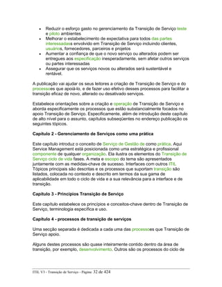 • Reduzir o esforço gasto no gerenciamento da Transição de Serviço teste
e piloto ambientes
• Melhorar o estabelecimento de expectativa para todos das partes
interessadass envolvido em Transição de Serviço incluindo clientes,
usuários, fornecedores, parceiros e projetos
• Aumentar a confiança de que o novo serviço ou alterados podem ser
entregues aos especificação inesperadamente, sem afetar outros serviços
ou partes interessadas
• Assegurar que os serviços novos ou alterados será sustentável e
rentável.
A publicação vai ajudar os seus leitores a criação de Transição de Serviço e do
processoes que apoiá-lo, e de fazer uso efetivo desses processos para facilitar a
transição eficaz de novo, alterado ou desativado serviços.
Estabelece orientações sobre a criação e operação de Transição de Serviço e
aborda especificamente os processos que estão substancialmente focados no
apoio Transição de Serviço. Especificamente, além de introdução deste capítulo
de alto nível para o assunto, capítulos subseqüentes no endereço publicação os
seguintes tópicos.
Capítulo 2 - Gerenciamento de Serviços como uma prática
Este capítulo introduz o conceito de Serviço de Gestão de como prática. Aqui
Service Management está posicionada como uma estratégica e profissional
componente de qualquer organização. Ela ilustra os elementos do Transição de
Serviço ciclo de vida fases. A meta e escopo do tema são apresentados
juntamente com as medidas-chave de sucesso. Interfaces com outros ITIL
Tópicos principais são descritas e os processos que suportam transição são
listados, colocada no contexto e descrito em termos da sua gama de
aplicabilidade em todo o ciclo de vida e a sua relevância para a interface e de
transição.
Capítulo 3 - Princípios Transição de Serviço
Este capítulo estabelece os princípios e conceitos-chave dentro de Transição de
Serviço, terminologia específica e uso.
Capítulo 4 - processos de transição de serviços
Uma secção separada é dedicada a cada uma das processoes que Transição de
Serviço apoio.
Alguns destes processos são quase inteiramente contido dentro da área de
transição, por exemplo, desenvolvimento. Outros são os processos do ciclo de
ITIL V3 - Transição de Serviço - Página: 32 de 424
 