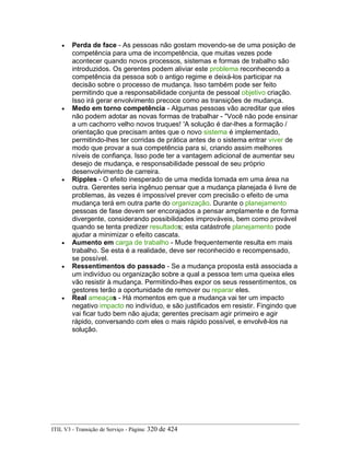 • Perda de face - As pessoas não gostam movendo-se de uma posição de
competência para uma de incompetência, que muitas vezes pode
acontecer quando novos processos, sistemas e formas de trabalho são
introduzidos. Os gerentes podem aliviar este problema reconhecendo a
competência da pessoa sob o antigo regime e deixá-los participar na
decisão sobre o processo de mudança. Isso também pode ser feito
permitindo que a responsabilidade conjunta de pessoal objetivo criação.
Isso irá gerar envolvimento precoce como as transições de mudança.
• Medo em torno competência - Algumas pessoas vão acreditar que eles
não podem adotar as novas formas de trabalhar - "Você não pode ensinar
a um cachorro velho novos truques! 'A solução é dar-lhes a formação /
orientação que precisam antes que o novo sistema é implementado,
permitindo-lhes ter corridas de prática antes de o sistema entrar viver de
modo que provar a sua competência para si, criando assim melhores
níveis de confiança. Isso pode ter a vantagem adicional de aumentar seu
desejo de mudança, e responsabilidade pessoal de seu próprio
desenvolvimento de carreira.
• Ripples - O efeito inesperado de uma medida tomada em uma área na
outra. Gerentes seria ingênuo pensar que a mudança planejada é livre de
problemas, às vezes é impossível prever com precisão o efeito de uma
mudança terá em outra parte do organização. Durante o planejamento
pessoas de fase devem ser encorajados a pensar amplamente e de forma
divergente, considerando possibilidades improváveis, bem como provável
quando se tenta predizer resultados; esta catástrofe planejamento pode
ajudar a minimizar o efeito cascata.
• Aumento em carga de trabalho - Mude frequentemente resulta em mais
trabalho. Se esta é a realidade, deve ser reconhecido e recompensado,
se possível.
• Ressentimentos do passado - Se a mudança proposta está associada a
um indivíduo ou organização sobre a qual a pessoa tem uma queixa eles
vão resistir à mudança. Permitindo-lhes expor os seus ressentimentos, os
gestores terão a oportunidade de remover ou reparar eles.
• Real ameaças - Há momentos em que a mudança vai ter um impacto
negativo impacto no indivíduo, e são justificados em resistir. Fingindo que
vai ficar tudo bem não ajuda; gerentes precisam agir primeiro e agir
rápido, conversando com eles o mais rápido possível, e envolvê-los na
solução.
ITIL V3 - Transição de Serviço - Página: 320 de 424
 