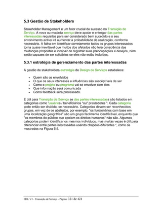 5.3 Gestão de Stakeholders
Stakeholder Management é um fator crucial de sucesso no Transição de
Serviço. A nova ou mudada serviço deve apoiar e entregar das partes
interessadas requisitos para ser considerado bem sucedido e o seu
envolvimento activo irá aumentar a probabilidade de realização, conforme
necessário. A falha em identificar corretamente todos os grupos interessados
torna quase inevitável que muitos dos afetados não terá consciência das
mudanças propostas e incapaz de registrar suas preocupações e desejos, nem
serão capazes de ser solidários se eles não estão incluídos.
5.3.1 estratégia de gerenciamento das partes interessadas
A gestão de stakeholders estratégia de Design de Serviços estabelece:
• Quem são os envolvidos
• O que os seus interesses e influências são susceptíveis de ser
• Como o projeto ou programa vai se envolver com eles
• Que informação será comunicada
• Como feedback será processado.
É útil para Transição de Serviço se das partes interessadass são listados em
categorias como 'usuários / beneficiários "ou" prestadores ". Cada categoria
pode então ser dividida, se necessário. Categorias devem ser reconhecidos
grupos, em vez de os abstratos, por exemplo, "os funcionários com base em
uma localização geográfica" são um grupo facilmente identificável, enquanto que
"os membros do público que apoiam os direitos humanos" não são. Algumas
categorias podem identificar os mesmos indivíduos, mas muitas vezes é útil para
diferenciar entre partes interessadas usando chapéus diferentes ", como os
mostrados na Figura 5.5.
ITIL V3 - Transição de Serviço - Página: 321 de 424
 