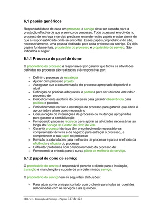 6,1 papéis genéricos
Responsabilidade de cada um processo e serviço deve ser alocada para a
prestação efectiva de que o serviço ou processo. Todo o pessoal envolvido no
processo de entrega e serviço precisam entender estes papéis e estar ciente de
que a responsabilidade onde se encontra. Esses papéis proprietário não são,
necessariamente, uma pessoa dedicada para cada processo ou serviço. Os dois
papéis fundamentais, proprietário do processo e proprietário do serviço, São
indicados a seguir.
6.1.1 Processo de papel de dono
O proprietário do processo é responsável por garantir que todas as atividades
definidas no processo são realizadas e é responsável por:
• Definir o processo de estratégia
• Ajudar com processo projeto
• Assegurar que a documentação do processo apropriado disponível e
atual
• Definição de políticas adequadas e padrãos para ser utilizado em todo o
processo de
• Periodicamente auditoria do processo para garantir observância para
política e padrões
• Periodicamente revisar a estratégia de processo para garantir que ainda é
apropriado e altere como necessário
• Comunicação de informações de processo ou mudanças apropriadas
para garantir a sensibilização
• Fornecendo processo recursos para apoiar as atividades necessárias ao
longo do Serviço de Gestão de ciclo de vida
• Garantir processo técnicos têm o conhecimento necessário ea
compreensão técnicas e de negócio para entregar o processo, e
compreender a sua papel no processo
• Revisão oportunidades para melhorias de processo e para a melhoria da
eficiência e eficácia do processo
• Enfrentar problemas com o funcionamento do processo de
• Fornecendo a entrada para o curso plano de melhoria do serviço.
6.1.2 papel de dono de serviço
O proprietário do serviço é responsável perante o cliente para a iniciação,
transição e manutenção e suporte de um determinado serviço.
O proprietário do serviço tem as seguintes atribuições:
• Para atuar como principal contato com o cliente para todas as questões
relacionadas com os serviços e as questões
ITIL V3 - Transição de Serviço - Página: 327 de 424
 