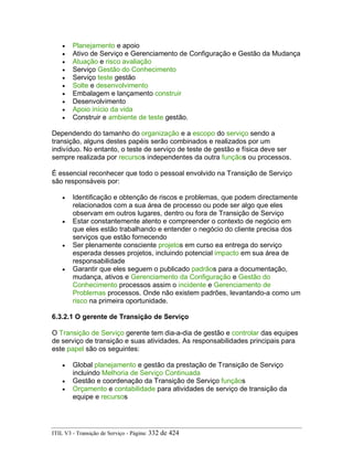 • Planejamento e apoio
• Ativo de Serviço e Gerenciamento de Configuração e Gestão da Mudança
• Atuação e risco avaliação
• Serviço Gestão do Conhecimento
• Serviço teste gestão
• Solte e desenvolvimento
• Embalagem e lançamento construir
• Desenvolvimento
• Apoio início da vida
• Construir e ambiente de teste gestão.
Dependendo do tamanho do organização e a escopo do serviço sendo a
transição, alguns destes papéis serão combinados e realizados por um
indivíduo. No entanto, o teste de serviço de teste de gestão e física deve ser
sempre realizada por recursos independentes da outra funçãos ou processos.
É essencial reconhecer que todo o pessoal envolvido na Transição de Serviço
são responsáveis por:
• Identificação e obtenção de riscos e problemas, que podem directamente
relacionados com a sua área de processo ou pode ser algo que eles
observam em outros lugares, dentro ou fora de Transição de Serviço
• Estar constantemente atento e compreender o contexto de negócio em
que eles estão trabalhando e entender o negócio do cliente precisa dos
serviços que estão fornecendo
• Ser plenamente consciente projetos em curso ea entrega do serviço
esperada desses projetos, incluindo potencial impacto em sua área de
responsabilidade
• Garantir que eles seguem o publicado padrãos para a documentação,
mudança, ativos e Gerenciamento da Configuração e Gestão do
Conhecimento processos assim o incidente e Gerenciamento de
Problemas processos. Onde não existem padrões, levantando-a como um
risco na primeira oportunidade.
6.3.2.1 O gerente de Transição de Serviço
O Transição de Serviço gerente tem dia-a-dia de gestão e controlar das equipes
de serviço de transição e suas atividades. As responsabilidades principais para
este papel são os seguintes:
• Global planejamento e gestão da prestação de Transição de Serviço
incluindo Melhoria de Serviço Continuada
• Gestão e coordenação da Transição de Serviço funçãos
• Orçamento e contabilidade para atividades de serviço de transição da
equipe e recursos
ITIL V3 - Transição de Serviço - Página: 332 de 424
 