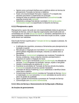 • Agindo como a principal interface para a gerência sênior em termos de
planejamento Transição de Serviço e relatórios
• Fazer uma recomendação final para o negócio e TI a respeito das
decisões para liberar e implementar em produção
• Assegurar todas as políticas organizacionais e procedimentos são
seguidas durante todo transição
• Garantindo a entrega final atenda o acordado cliente e das partes
interessadas exigências especificado no Desenho de Serviço.
6.3.2.2 Planejamento e apoio
Planejamento e apoio não pode ser uma responsabilidade direta do gerente de
Transição de Serviço, como em algumas organizações esta função pode ser
consolidados em um total Serviço de Gestão de escritório / planejamento de TI
responsabilidade. Independentemente de onde essa função se senta, o papel
ainda devem ser realizadas.
Esta função fornece suporte para o Transição de Serviço equipes e pessoas. As
atividades incluem:
• A definição dos requisitos, processos e ferramentas para planejamento de
transição e suporte
• Manutenção e integração de nível inferior planos para estabelecer os
planos globais integradas de transição, incluindo os valores reais vs
planejadas
• Manutenção e monitoramento progresso nas mudanças Transição de
Serviço, problemas, riscos e desvios incluindo acompanhando o
progresso em ações e mitigação de riscos
• Manter registros em e fornecendo gestão da informação na utilização de
recursos, projetoProgresso de transição / serviço, orçado e real gastar
• Gestão e coordenação de pedidos de recursos
• Coordenar as atividades de Transição de Serviço através de projetos,
fornecedors e equipes de serviço quando necessário
• Transição de Serviço Publishing atuação estatísticas e identificar áreas-
chave para a melhoria
• Compromisso formal qualidade revisões da Transição de Serviço, liberar
e implantação planos e concordou transição atividades de acordo com o
plano de gestão da qualidade
• Apoio a gestão de ferramentas e processos de Transição de Serviço
• Comunicação com das partes interessadass.
6.3.2.3 Ativo de Serviço e Gerenciamento de Configuração e Mudança
As funções de gerenciamento
ITIL V3 - Transição de Serviço - Página: 333 de 424
 
