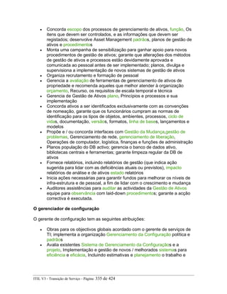 • Concorda escopo dos processos de gerenciamento de ativos, função, Os
itens que devem ser controlados, e as informações que devem ser
registados; desenvolve Asset Management padrãos, planos de gestão de
ativos e procedimentos
• Monta uma campanha de sensibilização para ganhar apoio para novos
procedimentos de gestão de ativos; garante que alterações dos métodos
de gestão de ativos e processos estão devidamente aprovada e
comunicada ao pessoal antes de ser implementado; planos, divulga e
supervisiona a implementação de novos sistemas de gestão de ativos
• Organiza recrutamento e formação de pessoal
• Gerencia a avaliação de ferramentas de gerenciamento de ativos de
propriedade e recomenda aqueles que melhor atender à organização
orçamento, Recurso, os requisitos de escala temporal e técnica
• Gerencia de Gestão de Ativos plano, Princípios e processos e sua
implementação
• Concorda ativos a ser identificados exclusivamente com as convenções
de nomeação, garante que os funcionários cumpram as normas de
identificação para os tipos de objetos, ambientes, processos, ciclo de
vidas, documentação, versãos, formatos, linha de bases, lançamentos e
modelos
• Propõe e / ou concorda interfaces com Gestão da Mudança,gestão de
problemas, Gerenciamento de rede, gerenciamento de liberação,
Operações de computador, logística, finanças e funções de administração
• Planos população do DB activo; gerencia o banco de dados ativo,
bibliotecas centrais e ferramentas; garante limpeza regular da DB de
ativos
• Fornece relatórios, incluindo relatórios de gestão (que indica ação
sugerida para lidar com as deficiências atuais ou previstos), impacto
relatórios de análise e de ativos estado relatórios
• Inicia ações necessárias para garantir fundos para melhorar os níveis de
infra-estrutura e de pessoal, a fim de lidar com o crescimento e mudança
• Auditores assistências para auditar as actividades da Gestão de Ativos
equipe para observância com laid-down procedimentos; garante a acção
correctiva é executada.
O gerenciador de configuração
O gerente de configuração tem as seguintes atribuições:
• Obras para os objectivos globais acordado com o gerente de serviços de
TI; implementa a organização Gerenciamento da Configuração política e
padrãos
• Avalia existentes Sistema de Gerenciamento da Configuraçãos e a
projeto, Implementação e gestão de novos / melhorados sistemas para
eficiência e eficácia, Incluindo estimativas e planejamento o trabalho e
ITIL V3 - Transição de Serviço - Página: 335 de 424
 