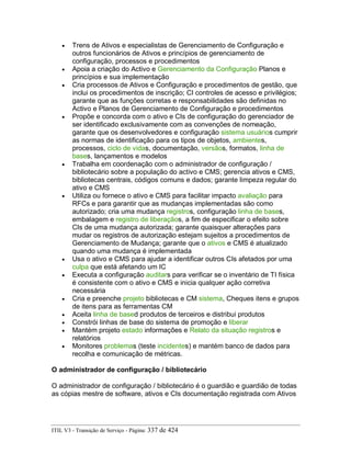 • Trens de Ativos e especialistas de Gerenciamento de Configuração e
outros funcionários de Ativos e princípios de gerenciamento de
configuração, processos e procedimentos
• Apoia a criação do Activo e Gerenciamento da Configuração Planos e
princípios e sua implementação
• Cria processos de Ativos e Configuração e procedimentos de gestão, que
inclui os procedimentos de inscrição; CI controles de acesso e privilégios;
garante que as funções corretas e responsabilidades são definidas no
Activo e Planos de Gerenciamento de Configuração e procedimentos
• Propõe e concorda com o ativo e CIs de configuração do gerenciador de
ser identificado exclusivamente com as convenções de nomeação,
garante que os desenvolvedores e configuração sistema usuários cumprir
as normas de identificação para os tipos de objetos, ambientes,
processos, ciclo de vidas, documentação, versãos, formatos, linha de
bases, lançamentos e modelos
• Trabalha em coordenação com o administrador de configuração /
bibliotecário sobre a população do activo e CMS; gerencia ativos e CMS,
bibliotecas centrais, códigos comuns e dados; garante limpeza regular do
ativo e CMS
• Utiliza ou fornece o ativo e CMS para facilitar impacto avaliação para
RFCs e para garantir que as mudanças implementadas são como
autorizado; cria uma mudança registros, configuração linha de bases,
embalagem e registro de liberaçãos, a fim de especificar o efeito sobre
CIs de uma mudança autorizada; garante quaisquer alterações para
mudar os registros de autorização estejam sujeitos a procedimentos de
Gerenciamento de Mudança; garante que o ativos e CMS é atualizado
quando uma mudança é implementada
• Usa o ativo e CMS para ajudar a identificar outros CIs afetados por uma
culpa que está afetando um IC
• Executa a configuração auditars para verificar se o inventário de TI física
é consistente com o ativo e CMS e inicia qualquer ação corretiva
necessária
• Cria e preenche projeto bibliotecas e CM sistema, Cheques itens e grupos
de itens para as ferramentas CM
• Aceita linha de based produtos de terceiros e distribui produtos
• Constrói linhas de base do sistema de promoção e liberar
• Mantém projeto estado informações e Relato da situação registros e
relatórios
• Monitores problemas (teste incidentes) e mantém banco de dados para
recolha e comunicação de métricas.
O administrador de configuração / bibliotecário
O administrador de configuração / bibliotecário é o guardião e guardião de todas
as cópias mestre de software, ativos e CIs documentação registrada com Ativos
ITIL V3 - Transição de Serviço - Página: 337 de 424
 