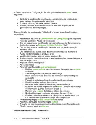 e Gerenciamento da Configuração. As principais tarefas desta papel são os
seguintes:
• Controlar o recebimento, identificação, armazenamento e retirada de
todos os itens de configuração suportada
• Fornecer informações sobre o estado de CIs
• Número, recorde, armazenar e distribuir de Ativos e questões de
gerenciamento de configuração.
O administrador de configuração / bibliotecário tem as seguintes atribuições
específicas:
• Assistências de Ativos e Gerenciamento da Configuração para preparar o
Plano de Gestão de Ativos e Configuração
• Cria um esquema de identificação para as bibliotecas de Gerenciamento
de Configuração e as Biblioteca de Mídia Definitiva (DML)
• Cria um esquema de identificação de ativos e as peças de reposição
definitiva (DS)
• Cria bibliotecas ou outras áreas de armazenamento para manter CIs
• Auxilia na identificação de produtos e CIs
• Mantém informações sobre o estado atual em CIs
• Aceita e registra o recebimento de novas configurações ou revistas para a
biblioteca apropriada
• Arquivos substituído cópias CI
• As cópias mestre
• Administra configuração controlar processo:
• Distribui mudar pedidos para os membros da equipe para impacto
avaliação
• Valida integridade dos pedidos de mudança
• Rotas solicitações de mudança de autoridade competente para
aprovação
• Progride e rastreia pedidos de mudança até a conclusão
• Relatórios sobre pedidos de mudança
• Decisões sobre registros de solicitações de mudança
• Questões de cópias de produtos para rever, Correção de mudança
ou informação quando autorizado a fazê-lo
• Mantém uma registro de todas as cópias de emissão
• Notifica titulares de quaisquer alterações às suas cópias
• Coleta e retém informações que irão ajudar na avaliação do que
CIs são afetados por uma mudança para um produto
• Produz configuração estado contabilidade relatórios
• Assiste na condução de configuração auditars
• Trabalha em coordenação com outras bibliotecas de configuração onde
CIs são comuns a outras sistemas.
O administrador do CMS / ferramentas
ITIL V3 - Transição de Serviço - Página: 338 de 424
 