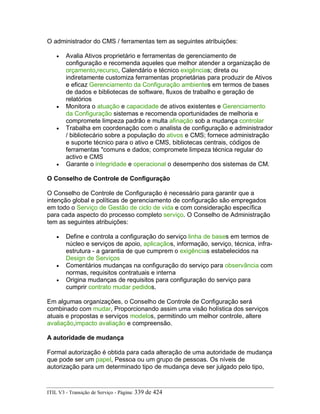 O administrador do CMS / ferramentas tem as seguintes atribuições:
• Avalia Ativos proprietário e ferramentas de gerenciamento de
configuração e recomenda aqueles que melhor atender a organização de
orçamento,recurso, Calendário e técnico exigências; direta ou
indiretamente customiza ferramentas proprietárias para produzir de Ativos
e eficaz Gerenciamento da Configuração ambientes em termos de bases
de dados e bibliotecas de software, fluxos de trabalho e geração de
relatórios
• Monitora o atuação e capacidade de ativos existentes e Gerenciamento
da Configuração sistemas e recomenda oportunidades de melhoria e
compromete limpeza padrão e multa afinação sob a mudança controlar
• Trabalha em coordenação com o analista de configuração e administrador
/ bibliotecário sobre a população do ativos e CMS; fornece administração
e suporte técnico para o ativo e CMS, bibliotecas centrais, códigos de
ferramentas "comuns e dados; compromete limpeza técnica regular do
activo e CMS
• Garante o integridade e operacional o desempenho dos sistemas de CM.
O Conselho de Controle de Configuração
O Conselho de Controle de Configuração é necessário para garantir que a
intenção global e políticas de gerenciamento de configuração são empregados
em todo o Serviço de Gestão de ciclo de vida e com consideração específica
para cada aspecto do processo completo serviço. O Conselho de Administração
tem as seguintes atribuições:
• Define e controla a configuração do serviço linha de bases em termos de
núcleo e serviços de apoio, aplicaçãos, informação, serviço, técnica, infra-
estrutura - a garantia de que cumprem o exigências estabelecidos na
Design de Serviços
• Comentários mudanças na configuração do serviço para observância com
normas, requisitos contratuais e interna
• Origina mudanças de requisitos para configuração do serviço para
cumprir contrato mudar pedidos.
Em algumas organizações, o Conselho de Controle de Configuração será
combinado com mudar, Proporcionando assim uma visão holística dos serviços
atuais e propostas e serviços modelos, permitindo um melhor controle, altere
avaliação,impacto avaliação e compreensão.
A autoridade de mudança
Formal autorização é obtida para cada alteração de uma autoridade de mudança
que pode ser um papel, Pessoa ou um grupo de pessoas. Os níveis de
autorização para um determinado tipo de mudança deve ser julgado pelo tipo,
ITIL V3 - Transição de Serviço - Página: 339 de 424
 
