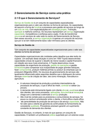 2 Gerenciamento de Serviço como uma prática
2.1 O que é Gerenciamento de Serviços?
Serviço de Gestão de é um conjunto de capacidades especializadas
organizacionais para o valor aos clientes na forma de serviços. As capacidades
de assumir a forma de funçãos e processos para gestão de serviços ao longo de
um ciclo de vida, Com especializações em estratégia,projeto, Transição,
operação e melhoria contínua. Os recursos representam um serviço organização
capacidade, Competência e confiança para a ação. O ato de transformar
recursos em serviços de valor está no centro de Gerenciamento de Serviço.
Sem esses recursos, a serviço organização é apenas um conjunto de recursos
que por si só tem relativamente baixo valor intrínseco para os clientes.
Serviço de Gestão de
"Um conjunto de capacidades especializadas organizacionais para o valor aos
clientes na forma de serviços."
Capacidades organizacionais são moldadas pelos desafios que eles terão de
superar. Um exemplo desta situação é como em 1950 Toyota desenvolvidas
capacidades únicas de superar o desafio de menor escala e capital financeiro
em relação aos seus rivais americanos. A Toyota desenvolveu novas
capacidades de engenharia de produção, gestão de operações e gestão
fornecedors para compensar sua incapacidade de pagar grandes estoques,
fazer componentes, produzir matérias-primas ou possuir as empresas que os
produzem (Magretta 2002). Os recursos de gerenciamento de serviços são
igualmente influenciado pelos seguintes desafios que o distinguem de outros
serviços sistemas de criação de valor, tais como mineração, manufatura e
agricultura:
• A natureza intangível da produção e produtos intermediários de
processos de serviços, o que é difícil de medir, controlar e validar (ou
provar).
• A demanda está intimamente ligado com cliente ativoss; usuários e ativos
dos clientes, tais como processos, aplicaçãos, documentos e transaçãos
chega com a demanda e estimular a serviço produção.
• Alto nível de contato para os produtores e consumidores de serviços, há
pouco ou nenhum amortecedor entre o cliente, o front-office e back-office.
• ele perecibilidade da produção de serviços e de serviço capacidade, Não
há valor para o cliente de garantia da continuidade do fornecimento de
consistente qualidade. Provedores precisam garantir um suprimento
constante de demanda dos clientes.
Gestão de Serviços, no entanto, é mais do que apenas um conjunto de
capacidades. É também um profissional prática suportado por um extenso corpo
ITIL V3 - Transição de Serviço - Página: 34 de 424
 