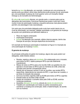 tamanho ou risco da alteração, por exemplo, mudanças em uma empresa de
grande porte que afetam vários sites distribuídos pode precisar de ser autorizada
por uma autoridade mudança de nível superior como um Conselho Global
Change ou do Conselho de Administração.
O cultura do organização ditames, em grande parte, a maneira pela qual as
alterações são autorizados. Estruturas hierárquicas podem muito bem impor
muitos níveis de autorização mudança, enquanto estruturas mais planas podem
permitir uma abordagem mais racionalizada.
Um certo grau de autoridade delegada pode muito bem existir dentro de um
nível de autorização, por exemplo, delegar autoridade a um gerente de mudança
de acordo com parâmetros pré-definidos relativos a:
• Risco do negócio antecipado
• Implicações financeiras
• Escopo da alteração (por exemplo, efeitos internos apenas, dentro das
finanças de serviços, serviços específicos de terceiros).
Um exemplo de hierarquia autorização é mostrada na Figura 4.5, Exemplo de
uma autorização de mudança modelo.
O gerente de mudança
As principais atribuições do gestor de mudança, alguns dos quais podem ser
delegadas, estão listados abaixo:
• Recebe, registra e aloca um prioridade, Em colaboração com o iniciador,
para todos os RFC; rejeita quaisquer RFCs que são totalmente
impraticáveis
• Mesas de todos os RFCs para uma reunião CAB, as questões de uma
agenda e circula todos os RFCs para os membros do CAB, antes das
reuniões para permitir consideração prévia
• Decide que as pessoas venham a que as reuniões, que recebe RFCs
específicas, dependendo da natureza do RFC, o que deve ser mudado, e
as áreas de atuação das pessoas
• Convoca reuniões urgentes CAB ou ECAB para todos os RFCs urgentes
• Preside todas as reuniões CAB e ECAB
• Depois de considerar o conselho dado pelo CAB ou ECAB, autoriza
mudanças aceitáveis
• Questões alteração de horários, através da balcão de atendimento
• Trabalha em coordenação com todas as partes necessárias para
coordenar a mudança de construção, teste e implementação, de acordo
com os horários
ITIL V3 - Transição de Serviço - Página: 340 de 424
 
