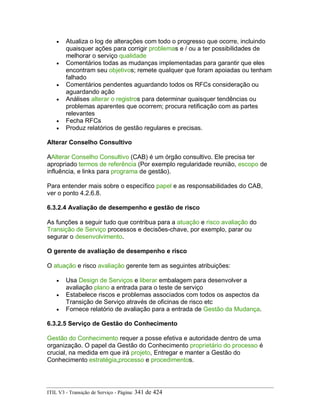 • Atualiza o log de alterações com todo o progresso que ocorre, incluindo
quaisquer ações para corrigir problemas e / ou a ter possibilidades de
melhorar o serviço qualidade
• Comentários todas as mudanças implementadas para garantir que eles
encontram seu objetivos; remete qualquer que foram apoiadas ou tenham
falhado
• Comentários pendentes aguardando todos os RFCs consideração ou
aguardando ação
• Análises alterar o registros para determinar quaisquer tendências ou
problemas aparentes que ocorrem; procura retificação com as partes
relevantes
• Fecha RFCs
• Produz relatórios de gestão regulares e precisas.
Alterar Conselho Consultivo
AAlterar Conselho Consultivo (CAB) é um órgão consultivo. Ele precisa ter
apropriado termos de referência (Por exemplo regularidade reunião, escopo de
influência, e links para programa de gestão).
Para entender mais sobre o específico papel e as responsabilidades do CAB,
ver o ponto 4.2.6.8.
6.3.2.4 Avaliação de desempenho e gestão de risco
As funções a seguir tudo que contribua para a atuação e risco avaliação do
Transição de Serviço processos e decisões-chave, por exemplo, parar ou
segurar o desenvolvimento.
O gerente de avaliação de desempenho e risco
O atuação e risco avaliação gerente tem as seguintes atribuições:
• Usa Design de Serviços e liberar embalagem para desenvolver a
avaliação plano a entrada para o teste de serviço
• Estabelece riscos e problemas associados com todos os aspectos da
Transição de Serviço através de oficinas de risco etc
• Fornece relatório de avaliação para a entrada de Gestão da Mudança.
6.3.2.5 Serviço de Gestão do Conhecimento
Gestão do Conhecimento requer a posse efetiva e autoridade dentro de uma
organização. O papel da Gestão do Conhecimento proprietário do processo é
crucial, na medida em que irá projeto, Entregar e manter a Gestão do
Conhecimento estratégia,processo e procedimentos.
ITIL V3 - Transição de Serviço - Página: 341 de 424
 