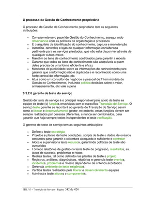 O processo de Gestão de Conhecimento proprietário
O processo de Gestão de Conhecimento proprietário tem as seguintes
atribuições:
• Compromete-se o papel de Gestão do Conhecimento, assegurando
observância com as políticas da organização e processos
• É o arquiteto de identificação do conhecimento, captura e manutenção
• Identifica, controles e lojas de qualquer informação considerada
pertinente para os serviços prestados, que não está disponível através de
quaisquer outros meios
• Mantém os itens de conhecimento controlados para garantir a moeda
• Garante que todos os itens de conhecimento são acessíveis a quem
deles precisa de uma forma eficiente e eficaz
• Monitores de publicidade sobre as informações de conhecimento para
garantir que a informação não é duplicada e é reconhecido como uma
fonte central de informação, etc
• Atua como um consultor de negócios e pessoal de TI em matéria de
Gestão do Conhecimento, incluindo política decisões sobre o valor,
armazenamento, etc vale a pena
6.3.2.6 gerente de teste do serviço
Gestão de teste de serviço é o principal responsável pelo apoio de teste ea
equipe de teste (s) funçãos envolvidos com o específico Transição de Serviço. O
serviço teste gerente se reportará ao gerente de Transição de Serviço assim
como o liberar e desenvolvimento gestor, no entanto, estas funções devem ser
sempre realizados por pessoas diferentes, e nunca ser combinados, para
garantir que haja sempre testes independentes e teste verificação.
O gerente de teste de serviço tem as seguintes atribuições:
• Define o teste estratégia
• Projetos e planos de teste condições, scripts de teste e dados de ensaios
conjuntos para garantir a cobertura adequada e suficiente e controlar
• Aloca e supervisiona teste recursos, garantindo políticas de teste são
cumpridas
• Fornece relatórios de gestão no teste teste de progresso, resultados, as
taxas de sucesso, problemas e riscos
• Realiza testes, tal como definido nas plantas de teste e projeto
• Registros, análises, diagnósticos, relatórios e gerencia teste eventos,
incidentes, problemas e reteste dependente de critérios acordados
• Gerencia ambiente de teste exigências
• Verifica testes realizados pela liberar e desenvolvimento equipes
• Administra teste ativoss e componentes.
ITIL V3 - Transição de Serviço - Página: 342 de 424
 