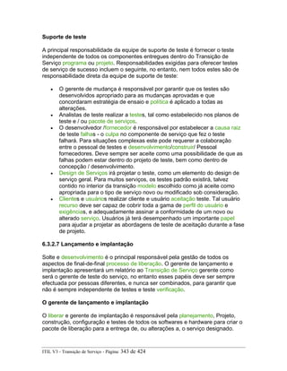 Suporte de teste
A principal responsabilidade da equipe de suporte de teste é fornecer o teste
independente de todos os componentes entregues dentro do Transição de
Serviço programa ou projeto. Responsabilidades exigidas para oferecer testes
de serviço de sucesso incluem o seguinte, no entanto, nem todos estes são de
responsabilidade direta da equipe de suporte de teste:
• O gerente de mudança é responsável por garantir que os testes são
desenvolvidos apropriado para as mudanças aprovadas e que
concordaram estratégia de ensaio e política é aplicado a todas as
alterações.
• Analistas de teste realizar a testes, tal como estabelecido nos planos de
teste e / ou pacote de serviços.
• O desenvolvedor /fornecedor é responsável por estabelecer a causa raiz
de teste falhas - o culpa no componente de serviço que fez o teste
falhará. Para situações complexas este pode requerer a colaboração
entre o pessoal de testes e desenvolvimento/construir/ Pessoal
fornecedores. Deve sempre ser aceite como uma possibilidade de que as
falhas podem estar dentro do projeto de teste, bem como dentro de
concepção / desenvolvimento.
• Design de Serviços irá projetar o teste, como um elemento do design de
serviço geral. Para muitos serviços, os testes padrão existirá, talvez
contido no interior da transição modelo escolhido como já aceite como
apropriada para o tipo de serviço novo ou modificado sob consideração.
• Clientes e usuários realizar cliente e usuário aceitação teste. Tal usuário
recurso deve ser capaz de cobrir toda a gama de perfil do usuário e
exigências, e adequadamente assinar a conformidade de um novo ou
alterado serviço. Usuários já terá desempenhado um importante papel
para ajudar a projetar as abordagens de teste de aceitação durante a fase
de projeto.
6.3.2.7 Lançamento e implantação
Solte e desenvolvimento é o principal responsável pela gestão de todos os
aspectos de final-de-final processo de liberação. O gerente de lançamento e
implantação apresentará um relatório ao Transição de Serviço gerente como
será o gerente de teste do serviço, no entanto esses papéis deve ser sempre
efectuada por pessoas diferentes, e nunca ser combinados, para garantir que
não é sempre independente de testes e teste verificação.
O gerente de lançamento e implantação
O liberar e gerente de implantação é responsável pela planejamento, Projeto,
construção, configuração e testes de todos os softwares e hardware para criar o
pacote de liberação para a entrega de, ou alterações a, o serviço designado.
ITIL V3 - Transição de Serviço - Página: 343 de 424
 