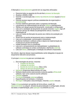 A liberação e desenvolvimento gerente tem as seguintes atribuições:
• Gerencia todos os aspectos do fim-de-final processo de liberação
• Atualiza o SKMS e CMS
• Garante a coordenação das construir e ambiente de teste equipe e liberar
equipes
• Garante equipes seguem políticas estabelecidas da organização e
procedimentos
• Fornece relatórios gerenciais sobre o progresso de liberação
• Lançamento ea implementação de serviços política e planejamento
• Ofertas com design pacote de lançamento, construção e configuração
• Lida com a aceitação de lançamento do pacote incluindo negócio sign-off
• Lida com serviço de método de planejamento roll-out, incluindo a
implantação de
• Lida com testes de liberação de pacote aos critérios de aceitação pré-
definidos
• Sinais fora do pacote de lançamento para a implementação
• Lida com a preparação, comunicação e treinamento
• Auditorias hardware e software antes e depois da implementação de
mudanças do pacote de liberação
• Instala hardware novo ou atualizado
• Lida com o armazenamento ea rastreabilidade / auditabilidade do
software controlada em ambos centralizada e distribuída sistemas
• Lida com liberar, Distribuição e instalação de software empacotado.
No entanto, algumas dessas responsabilidades serão delegadas à equipe de
lançamento relevante sub-processo.
O principal componentes para ser controlada são:
• Documentação de serviço, incluindo:
• Portfólio de Serviços
• Catálogo de serviços
• Acordo de nível de serviço, Olas e UCs
• Design de Serviços e especificação
• Aplicação programas desenvolvidos em casa
• Software desenvolvido externamente (incluindo padrão off-the-shelf
software, bem como costume escrito software)
• Utilidade software
• FornecedorFornecido sistemas software
• Especificações de hardware, e hardware
• Montagem instruções e documentação, incluindo usuário manuais.
Todos entregas precisam ser geridos de forma eficaz, a partir de
desenvolvimento ou adquirir, através da personalização e configuração, através
de testes e implementação, para operação no ambiente ao vivo.
ITIL V3 - Transição de Serviço - Página: 344 de 424
 