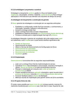 6.3.2.8 embalagem Lançamento e construir
Embalagem e lançamento construir gestão é o fluxo de trabalho (criar
exigências, a de projetar, construir, implantar, operar e otimizar) Para entregar
aplicações e infra-estrutura que atendam aos requisitos de design de serviço.
A embalagem de lançamento e construção de gerente
O liberar gerente de embalagens e construção tem as seguintes atribuições:
• Estabelece a configuração versão final (por exemplo, o conhecimento, a
informação, hardware, software e infra-estrutura)
• Constrói a entrega versão final
• Testa a entrega final antes do teste independente
• Estabelece e relatórios pendentes erro conhecidos e solução alternativas
• Fornece a entrada para a implementação final sign-off processo.
A embalagem liberação e gerente de compilação não pode realizar esse papel
em isolamento; outro funçãos com o qual haverá interface significativa são:
• Gestão de Segurança
• Gerenciamento de testes
• Alterar e Serviço de Gerenciamento de Configuração de Ativos
• Gerenciamento de capacidade
• Gerenciamento de disponibilidade
• Gerenciamento de incidentes
• Qualidade gestão.
6.3.2.9 Implantação
Desenvolvimento funcionários têm as seguintes responsabilidades:
• Lidar com a entrega física final da implementação do serviço
• Coordenar liberar documentação e comunicação, incluindo a formação e
cliente, Serviço de Gestão de e notas de lançamento técnicos
• Planejar a implantação em conjunto com mudar e Gestão do
Conhecimento e SACM
• Prestar assistência técnica e aplicação orientação e apoio durante todo o
processo de liberação, Incluindo erro conhecidos e solução alternativas
• Fornecer feedback sobre o eficácia da libertação
• Métricas recorde de implantação para garantir dentro de SLAs acordados.
6.3.2.10 apoio Início da vida
É muitas vezes acredita que apoio início da vida começa quando o serviço foi
realmente transferida para operacional usar. Este não é o caso. Suporte de vida
ITIL V3 - Transição de Serviço - Página: 345 de 424
 