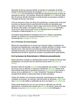 Operação de Serviço pessoas estarão envolvidas em operações de tarefas
(design e) diretamente através da população Serviço do Sistema de Gestão do
Conhecimento com precedentes e experiências detectadas durante as fases de
operação do serviço - por exemplo, através de incidenteproblemaErro de ciclos.
Isto irá conduzir decisão informada e correta de fazer os processos e facilitar a
Transição de Serviço mais eficaz.
A fim de conservar e fazer uso eficaz de experiências, a equipe pode muito bem
encontrar-se alocado (total ou parcialmente) de tarefas de operações para
apoiar um exercício de design e depois seguir esse serviço através de Transição
de Serviço. Eles podem, em seguida, através apoio início da vida atividades,
mover-se em apoio dos serviços novos ou alterados foram envolvidos na
concepção e implementação no viver ambiente.
Consultoria especializada em transição (como com o design e operações)
também irá contribuir com conhecimentos para o desenvolvimento e
manutenção de Estratégia de Serviço.
6.4.1.2 Processo de comunicações
Muitas das capacidades de um serviço que requerem testes e aceitação com
transição são estabelecidos e abordagem e medidas definidas no design. Como
descrito acima, este exercício é provável que tenha envolvido equipe de
transição de serviço, quer através do envolvimento directo (talvez mesmo
destacamento formal) ou através de consulta e aconselhamento especializado.
6.4.2 processo de Downstream e influência procedimento
Muitos elementos iniciadas ou aperfeiçoadas durante Transição de Serviço será
estabelecido e se transformam em elementos-chave dentro Operação de
Serviço.
Durante o teste de transição incidentes será detectado que revelam erros dentro
do serviço novo ou alterado. A natureza e identificado resolução desses erros
dará entrada direta para as operações de serviço procedimentos para apoiar o
serviço novo ou alterado em viver usar. Entrada de Transição de Serviço é
susceptível de afectar a maioria das áreas do palco operações.
Testes irão partilhar com processos operações, possivelmente com algumas
variações no processo, por exemplo, para acomodar as diferentes exigências e
risco ambientes de análise e rectificação de erros nos testes e viver ambientes.
Onde o teste detecta erros em um novo serviço ou alterados que não são
significativos o suficiente para impedir que o liberar do serviço, esses erros são
liberados no ao vivo banco de dados de erros conhecidosE notificação é
ITIL V3 - Transição de Serviço - Página: 349 de 424
 