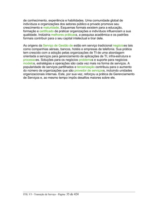 de conhecimento, experiência e habilidades. Uma comunidade global de
indivíduos e organizações dos setores público e privado promove seu
crescimento e maturidade. Esquemas formais existem para a educação,
formação e certificado de praticar organizações e indivíduos influenciam a sua
qualidade. Indústria melhores práticass, a pesquisa acadêmica e os padrões
formais contribuir para o seu capital intelectual e tirar dele.
As origens da Serviço de Gestão de estão em serviço tradicional negócioes tais
como companhias aéreas, bancos, hotéis e empresas de telefonia. Sua prática
tem crescido com a adoção pelas organizações de TI de uma abordagem
orientada a serviços para gerenciamento de aplicações de TI, infra-estrutura e
processoes. Soluções para os negócios problemas e suporte para negócios
modelos, estratégias e operações são cada vez mais na forma de serviços. A
popularidade de serviços partilhados e terceirização contribuiu para o aumento
do número de organizações que são provedor de serviçoss, incluindo unidades
organizacionais internas. Este, por sua vez, reforçou a prática de Gerenciamento
de Serviços e, ao mesmo tempo impôs desafios maiores sobre ele.
ITIL V3 - Transição de Serviço - Página: 35 de 424
 