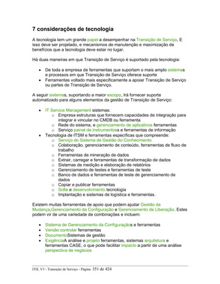 7 considerações de tecnologia
A tecnologia tem um grande papel a desempenhar na Transição de Serviço, E
isso deve ser projetado, e mecanismos de manutenção e maximização de
benefícios que a tecnologia deve estar no lugar.
Há duas maneiras em que Transição de Serviço é suportado pela tecnologia:
• De toda a empresa de ferramentas que suportam o mais amplo sistemas
e processos em que Transição de Serviço oferece suporte
• Ferramentas voltado mais especificamente a apoiar Transição de Serviço
ou partes de Transição de Serviço.
A seguir sistemas, suportando a maior escopo, Irá fornecer suporte
automatizado para alguns elementos da gestão de Transição de Serviço:
• IT Service Management sistemas:
o Empresa estruturas que fornecem capacidades de integração para
integrar e vincular no CMDB ou ferramenta
o Rede do sistema, e gerenciamento de aplicativos ferramentas
o Serviço painel de instrumentoss e ferramentas de informação
• Tecnologia de ITSM e ferramentas específicas que compreende:
o Serviço do Sistema de Gestão do Conhecimento
o Colaboração, gerenciamento de conteúdo, ferramentas de fluxo de
trabalho
o Ferramentas de mineração de dados
o Extrair, carregar e ferramentas de transformação de dados
o Sistemas de medição e elaboração de relatórios
o Gerenciamento de testes e ferramentas de teste
o Banco de dados e ferramentas de teste de gerenciamento de
dados
o Copiar e publicar ferramentas
o Solte e desenvolvimento tecnologia
o Implantação e sistemas de logística e ferramentas.
Existem muitas ferramentas de apoio que podem ajudar Gestão da
Mudança,Gerenciamento da Configuração e Gerenciamento de Liberação. Estes
podem vir de uma variedade de combinações e incluem:
• Sistema de Gerenciamento da Configuraçãos e ferramentas
• Versão controlar ferramentas
• DocumentoSistemas de gestão
• ExigênciaA análise e projeto ferramentas, sistemas arquitetura e
ferramentas CASE, o que pode facilitar impacto a partir de uma análise
perspectiva de negócios
ITIL V3 - Transição de Serviço - Página: 351 de 424
 