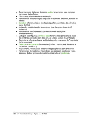 • Gerenciamento de banco de dados auditar ferramentas para controlar
bancos de dados físicos
• Distribuição e ferramentas de instalação
• Ferramentas de comparação (arquivos de software, diretórios, bancos de
dados)
• Construir e ferramentas de libertação (que fornecem listas de entrada e
saída de CIs)
• Instalação e desinstalação ferramentas (que fornecem listas de IC
instalado)
• Ferramentas de compressão (para economizar espaço de
armazenamento)
• Listagem e configuração linha de base ferramentas (por exemplo, listas
de diretórios completos com data e hora selos e somas de verificação)
• Descoberta e ferramentas de auditoria (também chamados de "inventário"
de ferramentas)
• Detecção e recuperação ferramentas (onde a construção é devolvido a
um estado conhecido)
• Mapeamento, visualização e representações gráficas com drill-down
• Ferramentas de relatórios, incluindo os que acessam objetos de várias
bases de dados, fornecendo relatórios integrados em sistemas.
ITIL V3 - Transição de Serviço - Página: 352 de 424
 