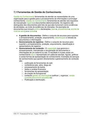 7,1 Ferramentas de Gestão do Conhecimento
Gestão do Conhecimento ferramentas de atender as necessidades de uma
organização para a gestão para o processamento de informações e promulgar
conhecimento. Gestão do Conhecimento ferramentas de atender aos requisitos
de manutenção registros e documentos eletronicamente. Os registros são
distinguidos dos documentos pelo fato de que eles funcionam como evidências
de atividades, ao invés de evidências de intenções. Os exemplos de
documentos que incluem política declarações, planos, procedimentos, acordo de
nível de serviços e contratos.
• A gestão de documentos - Define o conjunto de recursos para suportar
o armazenamento, proteção, arquivamento, classificação e retirada de
documentos e informações
• Gerenciamento de registros - Define o conjunto de recursos para
suportar o armazenamento, proteção, arquivamento, classificação e
aposentadoria de registros
• Gerenciamento de conteúdo - O capacidade que gerencia o
armazenamento, manutenção e recuperação de documentos e
informações de um sistema ou site. O resultado é muitas vezes um
conhecimento ativos representado em palavras escritas, figuras, gráficos
e outras formas de apresentação do conhecimento. Exemplos de serviços
de conhecimento que apoiam directamente o gerenciamento de conteúdo
são:
o publicação de ferramentas da web
o conferência web, wikis, blogs etc
o processamento de textos
o dados e análise financeira
o ferramentas de apresentação
o de criação de fluxogramas
o conteúdo gestão da informaçãos codificar (, organizar, versão
controlar,documento arquiteturas)
o Publicação e distribuição.
ITIL V3 - Transição de Serviço - Página: 353 de 424
 