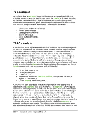 7,2 Colaboração
A colaboração é a processo de compartilhamento de conhecimento tácito e
trabalhar juntos para atingir objetivos declarados e objetivos. A seguir, uma lista
de serviços de conhecimento, hoje amplamente disponíveis, que, quando
devidamente implementado, pode melhorar significativamente a produtividade
das pessoas, simplificando e melhorando a forma como colaborar:
• Calendários partilhados e tarefas
• Fóruns de discussões
• Mensagens instantâneas
• Branco-embarque
• Vídeo ou teleconferência
• E-mail.
7.2.1 Comunidades
Comunidades estão rapidamente se tornando o método de escolha para grupos
de pessoas espalhadas em diferentes fusos horários e limites do país para se
comunicar, colaborar e compartilhar conhecimento. Estas comunidades são
normalmente facilitada através de um meio online, como uma intranet ou
extranet e da comunidade, muitas vezes funciona como o ponto de integração
para todos os serviços de conhecimento prestados aos seus membros. Bem
administradas comunidades normalmente eleger um líder para gerenciar e
executar a comunidade e um grupo de especialistas no assunto para contribuir e
avaliar o conhecimento ativoss dentro da comunidade. Exemplos de serviços e
funçãos desde dentro da comunidade on-line típico são:
• Portais de comunidades
• E-mail gestão apelido
• Grupos de foco
• Propriedade intelectual, melhores práticas, Exemplos de trabalho e
repositório de modelos
• On-line eventos e mostra líquidos.
Comunidades bem-sucedidas costumam implementar uma recompensa e
reconhecimento programa para seus membros. Tal programa é um meio para
reconhecer e recompensar a contribuição dos ativos de conhecimento valiosos.
Esses ativos são enviadas pelos membros da comunidade e são avaliadas pelo
líder da comunidade e os especialistas eleitos assunto. O autor (es) são então
reconhecido dentro da comunidade e significativamente recompensado de
alguma forma pela sua contribuição. Esta é uma forma altamente eficaz de
incentivar os membros a partilhar os seus conhecimentos e se mover passado o
velho paradigma de que o conhecimento é poder e trabalho segurança e,
portanto, precisa ser acumulado. Além disso, é altamente recomendado que a
alta administração participa ativamente destas comunidades para promover uma
ITIL V3 - Transição de Serviço - Página: 354 de 424
 