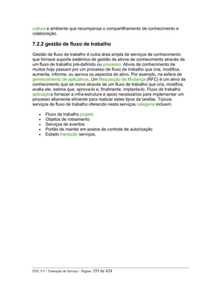 cultura e ambiente que recompensa o compartilhamento de conhecimento e
colaboração.
7.2.2 gestão de fluxo de trabalho
Gestão de fluxo de trabalho é outra área ampla de serviços de conhecimento
que fornece suporte sistêmico de gestão de ativos de conhecimento através de
um fluxo de trabalho pré-definido ou processo. Ativos de conhecimento de
muitos hoje passam por um processo de fluxo de trabalho que cria, modifica,
aumenta, informa, ou aprova os aspectos do ativo. Por exemplo, na esfera de
gerenciamento de aplicativos, Um Requisição de Mudança (RFC) é um ativo de
conhecimento que se move através de um fluxo de trabalho que cria, modifica,
avalia ele, estima que, aprova-lo e, finalmente, implanta-lo. Fluxo de trabalho
aplicaçãos fornecer a infra-estrutura e apoio necessários para implementar um
processo altamente eficiente para realizar estes tipos de tarefas. Típicos
serviços de fluxo de trabalho oferecido nesta serviços categoria incluem:
• Fluxo de trabalho projeto
• Objetos de roteamento
• Serviços de eventos
• Portão de manter em postos de controle de autorização
• Estado transição serviços.
ITIL V3 - Transição de Serviço - Página: 355 de 424
 