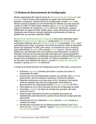 7,3 Sistema de Gerenciamento da Configuração
Muitas organizações têm alguma forma de Gerenciamento da Configuração em
operação, Mas é muitas vezes baseados em papel. Para infra-estruturas
grandes e complexas, Gerenciamento de Configuração vontade operar mais
eficácia quando suportada por uma ferramenta de software que seja capaz de
manter um CMS. O CMS contém detalhes sobre o atributos e da história de
cada CI e detalhes do importante relaçãos entre CIs. Idealmente, qualquer
CMDB deve ser ligada ao DML. Muitas vezes, várias ferramentas precisam ser
integradas para fornecer a solução totalmente automatizada em todas as
plataformas, por exemplo, federado CMDB.
O Sistema de Gerenciamento da Configuração Deve evitar alterações sejam
feitas no Infra-estrutura de TI ou serviço configuração linha de base sem
autorização válida por meio de Gestão da Mudança. A autorização registro deve
automaticamente 'dirigir' a mudança. Na medida do possível, todas as alterações
devem ser registados no CMS, pelo menos, no momento em que a mudança
seja implementada. O estado (Por exemplo, 'viver',' Arquivo ', etc) de cada IC
afetado por uma alteração deve ser atualizado automaticamente, se possível.
Exemplo maneiras em que esta gravação automática de mudanças poderiam
ser implementadas incluem a atualização automática do software CMS quando é
movida entre as bibliotecas (por exemplo, de "teste de aceitação" ao "viver', Ou
de' live 'para uma' biblioteca de arquivo '), quando o catálogo de serviços é
mudado, e quando um liberar é distribuído.
O Sistema de Gerenciamento da Configuração devem, além disso, proporcionar:
• Suficiente segurança controles para limitar o acesso com base na
necessidade de saber
• Suporte para CIs de complexidade variável, por exemplo, todo sistemas,
lançamentos, itens de hardware individuais, módulos de software
• Relações hierárquicas e de rede entre os ICs; mantendo informações
sobre as relações entre itens de configuração, ferramentas de
gerenciamento de configuração facilitar a impacto avaliação de RFCs
• Fácil adição de novo CIS e exclusão de itens de configuração de idade
• Automático validação de dados de entrada (por exemplo, são todos
nomes CI único?)
• Determinação automática de todas as relações que podem ser
estabelecidas automaticamente, quando novos itens de configuração são
adicionados
• Suporte para CIs com diferentes modelo números, versão números, e
números de cópias
• Identificação automática de CIs afetada quando qualquer outro CI é o
tema de uma incidente relatório / registro, registro de problema,registro de
erro conhecido ou RFC
ITIL V3 - Transição de Serviço - Página: 356 de 424
 