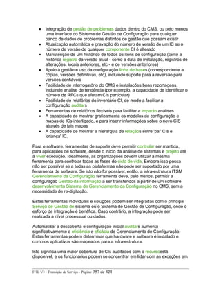 • Integração de gestão de problemas dados dentro do CMS, ou pelo menos
uma interface do Sistema de Gestão de Configuração para qualquer
banco de dados de problemas distintos de gestão que possam existir
• Atualização automática e gravação do número de versão de um IC se o
número de versão de qualquer componente CI é alterado
• Manutenção de um histórico de todos os itens de configuração (tanto a
histórica registro da versão atual - como a data de instalação, registros de
alterações, locais anteriores, etc - e de versões anteriores)
• Apoio à gestão e uso da configuração linha de bases (correspondente a
cópias, versões definitivas, etc), incluindo suporte para a reversão para
versões confiáveis
• Facilidade de interrogatório do CMS e instalações boas reportagens,
incluindo análise de tendência (por exemplo, a capacidade de identificar o
número de RFCs que afetam CIs particular)
• Facilidade de relatórios do inventário CI, de modo a facilitar a
configuração auditars
• Ferramentas de relatórios flexíveis para facilitar a impacto análises
• A capacidade de mostrar graficamente os modelos de configuração e
mapas de ICs interligado, e para inserir informações sobre o novo CIS
através de tais mapas
• A capacidade de mostrar a hierarquia de relaçãos entre 'pai' CIs e
'criança' IC.
Para o software, ferramentas de suporte deve permitir controlar ser mantida,
para aplicações de software, desde o início da análise de sistemas e projeto até
à viver execução. Idealmente, as organizações devem utilizar a mesma
ferramenta para controlar todas as fases do ciclo de vida, Embora isso possa
não ser possível se a todas as plataformas não pode ser suportado por uma
ferramenta de software. Se isto não for possível, então, a infra-estrutura ITSM
Gerenciamento da Configuração ferramenta deve, pelo menos, permitir a
configuração Gestão da informação a ser transferidos a partir de um software
desenvolvimento Sistema de Gerenciamento da Configuração no CMS, sem a
necessidade de re-digitação.
Estas ferramentas individuais e soluções podem ser integradas com o principal
Serviço de Gestão de sistema ou o Sistema de Gestão de Configuração, onde o
esforço de integração é benéfica. Caso contrário, a integração pode ser
realizada a nível processual ou dados.
Automatizar a descoberta e configuração inicial auditars aumenta
significativamente o eficiência e eficácia de Gerenciamento de Configuração.
Estas ferramentas podem determinar que hardware e software é instalado e
como os aplicativos são mapeados para a infra-estrutura.
Isto significa uma maior cobertura de CIs auditados com o recursoestá
disponível, e os funcionários podem se concentrar em lidar com as exceções em
ITIL V3 - Transição de Serviço - Página: 357 de 424
 