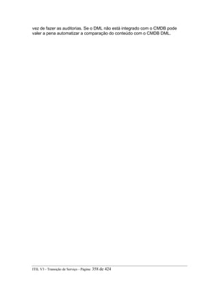 vez de fazer as auditorias. Se o DML não está integrado com o CMDB pode
valer a pena automatizar a comparação do conteúdo com o CMDB DML.
ITIL V3 - Transição de Serviço - Página: 358 de 424
 