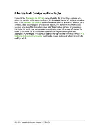 8 Transição de Serviço Implementação
Implementar Transição de Serviço numa situação de Greenfield, ou seja, um
ponto de partida, onde nenhuma transição de serviço existe, só seria provável se
uma nova provedor de serviços está sendo estabelecida. Portanto, a tarefa para
a maioria das organizações prestadoras de serviços será um dos melhoria de
serviço, uma questão de avaliar a sua abordagem atual para os processos de
transição de serviços e estabelecer as melhorias mais eficazes e eficientes de
fazer, priorizados de acordo com o benefício de negócios que pode ser
alcançado. Orientação considerável sobre este tópico está contido dentro do ITIL
Melhoria de Serviço Continuada publicação, mas o ciclo será tal como ilustrado
na Figura 8.1.
ITIL V3 - Transição de Serviço - Página: 359 de 424
 