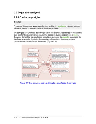 2.2 O que são serviços?
2.2.1 O valor proposição
Serviço
"Um meio de entregar valor aos clientes, facilitando resultados clientes querem
alcançar, sem a posse de custos e riscos específicos. "
Os serviços são um meio de entregar valor aos clientes, facilitando os resultados
que os clientes querem alcançar, sem a posse de custos específicos e riscos.
Serviços de facilitar os resultados através do aumento da atuação associado de
tarefas e a redução do efeito de restrições. O resultado é um aumento na
probabilidade de resultados desejados (Figura 2.1).
Figura 2.1 Uma conversa sobre a definição e significado de serviços
ITIL V3 - Transição de Serviço - Página: 36 de 424
 