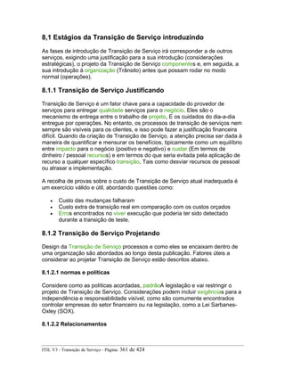 8,1 Estágios da Transição de Serviço introduzindo
As fases de introdução de Transição de Serviço irá corresponder a de outros
serviços, exigindo uma justificação para a sua introdução (considerações
estratégicas), o projeto da Transição de Serviço componentes e, em seguida, a
sua introdução à organização (Trânsito) antes que possam rodar no modo
normal (operações).
8.1.1 Transição de Serviço Justificando
Transição de Serviço é um fator chave para a capacidade do provedor de
serviços para entregar qualidade serviços para o negócio. Eles são o
mecanismo de entrega entre o trabalho de projeto, E os cuidados do dia-a-dia
entregue por operações. No entanto, os processos de transição de serviços nem
sempre são visíveis para os clientes, e isso pode fazer a justificação financeira
difícil. Quando da criação de Transição de Serviço, a atenção precisa ser dada à
maneira de quantificar e mensurar os benefícios, tipicamente como um equilíbrio
entre impacto para o negócio (positivo e negativo) e custar (Em termos de
dinheiro / pessoal recursos) e em termos do que seria evitada pela aplicação de
recurso a qualquer específico transição, Tais como desviar recursos de pessoal
ou atrasar a implementação.
A recolha de provas sobre o custo de Transição de Serviço atual inadequada é
um exercício válido e útil, abordando questões como:
• Custo das mudanças falharam
• Custo extra de transição real em comparação com os custos orçados
• Erros encontrados no viver execução que poderia ter sido detectado
durante a transição de teste.
8.1.2 Transição de Serviço Projetando
Design da Transição de Serviço processos e como eles se encaixam dentro de
uma organização são abordados ao longo desta publicação. Fatores úteis a
considerar ao projetar Transição de Serviço estão descritos abaixo.
8.1.2.1 normas e políticas
Considere como as políticas acordadas, padrãoA legislação e vai restringir o
projeto de Transição de Serviço. Considerações podem incluir exigências para a
independência e responsabilidade visível, como são comumente encontrados
controlar empresas do setor financeiro ou na legislação, como a Lei Sarbanes-
Oxley (SOX).
8.1.2.2 Relacionamentos
ITIL V3 - Transição de Serviço - Página: 361 de 424
 