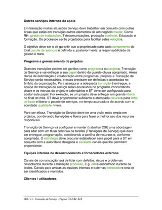 Outros serviços internos de apoio
Em transição muitas situações Serviço deve trabalhar em conjunto com outras
áreas que estão em transição outros elementos de um negócio mudar, Como
RH, gestão de instalações, Telecomunicações, produção controlar, Educação e
formação. Os processos serão projetados para facilitar estes relaçãos.
O objetivo deve ser o de garantir que a propriedade para cada componente do
total pacote de serviços é definido e, posteriormente, a responsabilidade da
gestão é clara.
Programa e gerenciamento de projetos
Grandes transições podem ser geridos como programas ou projetos, Transição
de Serviço e vai entregar a sua papel dentro do guarda-chuva apropriado. Áreas
claras de delimitação e colaboração entre programas, projetos e Transição de
Serviço serão necessárias, e estas precisam ser definidas e acordadas no
âmbito da organização. Para assegurar a adequada transição é entregue, a
equipe de transição de serviço serão envolvidos no programa concordando
chave e os marcos do projeto e calendários e ST deve ser configurado para
adotar este papel. Por exemplo, se um projeto deve entregar um grande liberar
no final do mês, ST deve proporcionar suficiente e atempada recursos para linha
de base e liberar o pacote de serviços, no tempo acordado e de acordo com o
acordado qualidade níveis.
Para ser eficaz, Transição de Serviço deve ter uma visão mais ampla em
projetos, combinando transições e libera para fazer o melhor uso dos recursos
disponíveis.
Transição de Serviço irá configurar e manter (trabalhar CSI) uma abordagem
para lidar com um fluxo contínuo de tarefas (Transições de Serviço) que deve
ser entregue, programação, combinando a partilha de recursos e, conforme
apropriado. O estratégia deve procurar estabelecer esse papel para a ST em
conjunto com a autoridade delegada e escalada canais que lhe permitam
proporcionar.
Equipes internas de desenvolvimento e fornecedores externos
Canais de comunicação terá de lidar com defeitos, riscos e problemas
descobertos durante a transição processo, E.g. erros encontrado durante os
testes. Canais para ambas as equipes internas e externas fornecedors terá de
ser identificados e mantidos.
Clientes / utilizadores
ITIL V3 - Transição de Serviço - Página: 362 de 424
 