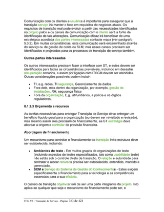Comunicação com os clientes e usuários é importante para assegurar que a
transição serviço irá manter o foco em requisitos de negócios atuais. Os
requisitos de transição real pode evoluir a partir das necessidades identificadas
no projeto palco e os canais de comunicação com o cliente será a fonte de
identificação de tais alterações. Comunicação eficaz irá beneficiar de uma
estratégica acordada das partes interessadas contacte mapa (ver parágrafo
5.3.2). Em muitas circunstâncias, esta comunicação será encaminhado através
do serviço ou de gestão de conta ou SLM, mas esses canais precisam ser
identificados e projetados para os processos de transição de serviço também.
Outras partes interessadas
Os outros interessados precisam fazer a interface com ST, e estes devem ser
identificados para todas as circunstâncias previsíveis, incluindo em desastre
recuperação cenários, e assim por ligação com ITSCM devem ser atendidas.
Outras considerações possíveis podem incluir:
• TI, e.g. redes, TI segurança, Gerenciamento de dados
• Fora dele, mas dentro da organização, por exemplo, gestão de
instalações, RH, segurança física
• Fora da organização, E.g. latifundiários, a polícia e os órgãos
reguladores.
8.1.2.3 Orçamento e recursos
As tarefas necessárias para entregar Transição de Serviço deve entregar um
benefício líquido geral para a organização (ou devem ser revisitado e revisado),
mas mesmo assim eles precisam de financiamento, ea ST estratégia deve
abordar a origem e controlar de provisão financeira.
Abordagem de financiamento
Um mecanismo para controlar o financiamento do transição infra-estrutura deve
ser estabelecida, incluindo:
• Ambientes de teste - Em muitos grupos de organizações de teste
(incluindo aspectos de testes especializados, tais como usabilidade teste)
não estão sob o controle direto de transição. O relação e autoridade para
contratar e alocar recursos precisa ser estabelecido, entendido, mantido e
gerenciado.
• SCM e Serviço do Sistema de Gestão do Conhecimentos - Estes exigem
especificamente o financiamento para a tecnologia e as competências
essenciais para a sua eficácia.
O custeio de transição objetivos tem de ser uma parte integrante da projeto. Isto
aplica-se qualquer que seja o mecanismo de financiamento pode ser, e
ITIL V3 - Transição de Serviço - Página: 363 de 424
 