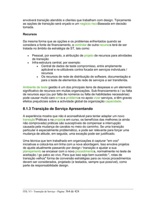 envolverá transição atendido e clientes que trabalham com design. Tipicamente
as opções de transição será orçado e um negócio riscoBaseada em decisão
tomada.
Recursos
Da mesma forma que as opções e os problemas enfrentados quando se
considera a fonte de financiamento, e controlar de outra recursos terá de ser
tratada no âmbito da estratégia de ST, tais como:
• Pessoal, por exemplo, a atribuição de projeto de recursos para atividades
de transição
• Infra-estrutura central, por exemplo:
• Central de dados de teste compromisso, entre amplamente
aplicável e re-utilizáveis contra focada em serviços individuais /
recursos
• Os recursos de rede de distribuição de software, documentação e
para o teste de elementos de rede de serviços a ser transferida.
Ambiente de teste gestão é um dos principais itens de despesas e um elemento
significativo de recursos em muitas organizações. Sub-financiamento e / ou falta
de recursos aqui (ou por falta de números ou falta de habilidades necessárias)
pode causar muito caro erros e problemas no apoio viver serviços, e têm graves
efeitos prejudiciais sobre a actividade global da organização capacidade.
8.1.3 Transição de Serviço Apresentando
A experiência mostra que não é aconselhável para tentar adaptar um novo
transição'Práticas s na projetos em curso, os benefícios das melhores (e ainda
não comprovada) práticas são susceptíveis de compensar a interrupção
causada pela mudança de cavalos no meio do caminho. Se uma transição
particular é especialmente problemático, e pode ser relevante para forçar uma
mudança de atitude, em seguida, uma exceção pode ser justificado.
Uma técnica que tem trabalhado em organizações é capturar "em voo"
iniciativas e colocá-los em linha com a nova abordagem. Isso envolve projetos
de ajuste atualmente passando por design / transição e ajustar a sua
planejamento se encaixar com o novo procedimentos, normalmente no teste de
aceitação / go palco ao vivo. Para que isso seja bem sucedido ", rotas de
transição velhos" forma de conversão estratégias para os novos procedimentos
devem ser considerados, projetado (e testados, sempre que possível), como
parte da responsabilidade design.
ITIL V3 - Transição de Serviço - Página: 364 de 424
 