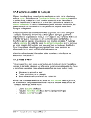 8.1.4 Culturais aspectos de mudança
Mesmo formalização de procedimentos existentes na maior parte vai entregar
cultural mudar; Se implementar Transição de Serviço num organização significa
a instalação de processos formais que não estavam lá antes da mudança
cultural é significativo. A experiência mostra que o pessoal que trabalha em
Gestão da Mudança, E mesmo aqueles evangelizar mudança entre outros, são
potencialmente tão resistentes à mudança em suas próprias áreas como
qualquer outra pessoa.
Embora importante se concentrar em obter o apoio de pessoal do Serviço de
Transição trabalhando diretamente na Transição de Serviço é igualmente
importante que as pessoas de apoio, e sendo apoiado por, Transição de Serviço
entender por que as mudanças nos procedimentos estão sendo feitos, os
benefícios para si e para o organização e suas funções alteradas. A mudança
cultural programa deve abordar todos das partes interessadass e deve continuar
ao longo e depois da transição, para assegurar que as mudanças de atitudes
foram integradas e não visto como um acessório de moda que pode ser
dispensado depois que o perfil inicial alto desapareceu.
Consideravelmente mais informações sobre a mudança cultural pode ser
encontrada no Capítulo 5.
8.1.5 Risco e valor
Tal como acontece com todas as transições, as decisões em torno transição do
serviço de transição não deve ser feita sem a compreensão adequada dos riscos
e benefícios esperados. Nesta situação específica, os riscos podem incluir:
• Alienação de pessoal de apoio
• Custos excessivos para o negócio
• Atrasos inaceitáveis para benefícios comerciais.
Os riscos e os valores benéficos requerem um linha de base da situação atual,
se as mudanças são para ser mensurável. Medidas do valor acrescentado de
Transição de Serviço podem incluir:
• Cliente e usuário satisfação
• Reduzido incidente e falha taxas de transição para serviços
• Reduzido custar de transição.
ITIL V3 - Transição de Serviço - Página: 365 de 424
 