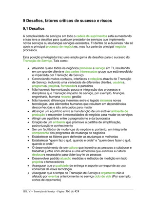 9 Desafios, fatores críticos de sucesso e riscos
9,1 Desafios
A complexidade de serviços em todo o cadeia de suprimentos está aumentando
e isso leva a desafios para qualquer prestador de serviços que implementa
novos serviços ou mudanças serviços existentes. TI dentro de e-business não só
apoia o principal processo de negócioes, mas faz parte do principal negócio
processos.
Esta posição privilegiada traz uma ampla gama de desafios para o sucesso do
Transição de Serviço, Tais como:
• Ativando quase todos os negócios processo e serviço em TI, resultando
em um grande cliente e das partes interessadas grupo que está envolvido
e impactado por Transição de Serviço
• Gerenciando muitos contatos, interfaces e relaçãos através de Transição
de Serviço, incluindo uma variedade de diferentes clientes, usuários,
programas, projetos, fornecedors e parceiros
• Não havendo harmonização pouco e integração dos processos e
disciplinas que Transição impacto de serviço, por exemplo, finanças,
engenharia, humana recurso gestão
• Não havendo diferenças inerentes entre o legado sistemas novas
tecnologias, aos elementos humanos que resultam em dependências
desconhecidas e são arriscados para mudar
• Alcançar um equilíbrio entre a manutenção de um estável ambiente de
produção e responder à necessidades do negócio para mudar os serviços
• Atingir um equilíbrio entre o pragmatismo e da burocracia
• Criação de um ambiente que promove a partilha de simplificação,
padronização e conhecimento
• Ser um facilitador de mudanças do negócio e, portanto, um integrante
componente dos programas de mudança de negócios
• Estabelecer os líderes para defender as mudanças e melhorias
• Estabelecer "quem faz o quê, quando e onde" e "quem deve fazer o quê,
quando e onde '
• O desenvolvimento de um cultura que incentiva as pessoas a colaborar e
trabalhar juntos com eficácia e uma atmosfera que estimula a cultural
deslocars necessário para obter buy-in de pessoas
• Desenvolver padrão atuação medidas e métodos de medição em todo
projetos e fornecedores
• Assegurar que o qualidade de entrega e suporte corresponde ao uso
comercial da nova tecnologia
• Assegurar que o tempo de Transição de Serviço e orçamento não é
afetado por eventos anteriormente no serviço ciclo de vida (Por exemplo,
cortes de orçamento)
ITIL V3 - Transição de Serviço - Página: 366 de 424
 