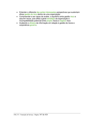 • Entender o diferente das partes interessadas perspectivas que sustentam
eficaz gestão de risco dentro de uma organização
• Compreender e ser capaz de avaliar, o equilíbrio entre gestão risco e
assumir riscos, pois afeta a geral estratégia da organização e
incompatibilidade potencial entre projeto riscos e negócio risco
• Avaliando o eficácia de informação em relação à gestão de riscos e
corporativos governo.
ITIL V3 - Transição de Serviço - Página: 367 de 424
 