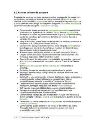 9,2 Fatores críticos de sucesso
Prestação de serviços, em todas as organizações, precisa estar de acordo com
as demandas de negócios atuais e em rápida mudança. O objetivo é o de
melhorar continuamente o qualidade de serviço, alinhada ao negócio exigências,
o custo-benefício. Para atingir esse objetivo, o seguinte fator crítico de sucessos
devem ser considerados para Transição de Serviço:
• Compreender e gerir os diferentes das partes interessadas perspectivas
que sustentam a gestão de riscos eficaz dentro de uma organização e
estabelecer e manter as partes interessadas "buy-in" e comprometimento
• Manter os contatos e gerenciamento de todos os relaçãos durante a
transição de serviço
• Integração com as outras fases do ciclo de vida de serviços, processos e
disciplinas que Transição de Serviço impacto
• Compreender as dependências inerentes entre o legado sistemas novas
tecnologias, aos elementos humanos que resultam em dependências
desconhecidas e são arriscados para mudar
• Automatizar processos para eliminar erros e reduzir o tempo de ciclo
• Criação e manutenção de novos conhecimentos e atualização de uma
forma que as pessoas podem encontrar e usar
• Desenvolvimento de sistemas de boa qualidade, ferramentas, processos
e procedimentos necessários para gerenciar uma Transição de Serviço
prática
• Bom Serviço de Gestão de e Infra-estrutura de TI ferramentas e
tecnologia
• Ser capaz de apreciar e explorar o ambiente cultural e político
• Ser capaz de entender as configurações de serviço e técnicos e suas
dependências
• Desenvolver uma compreensão profunda dos fatores rígidos (processos e
procedimentos) e moles (habilidades e competências), fatores
necessários para gerenciar uma prática Transição de Serviço
• Desenvolvimento de uma força de trabalho com o conhecimento e
habilidades, formação adequada e ao direito cultura de serviço
• Definição de responsabilidades claras, papéis e responsabilidades
• Estabelecer uma cultura que permite que o conhecimento seja
compartilhado livremente e voluntariamente
• Demonstrando o tempo de ciclo melhorado de realizar uma mudança e
menos variação no tempo, custar e qualidade previsões durante e depois
transição
• Demonstrando cliente melhorada e usuário índices de satisfação durante
Transição de Serviço
• Demonstrando que os benefícios da criação e da melhoria da prática
Transição de Serviço e processos superam os custos (em toda a
organização e serviços)
ITIL V3 - Transição de Serviço - Página: 368 de 424
 