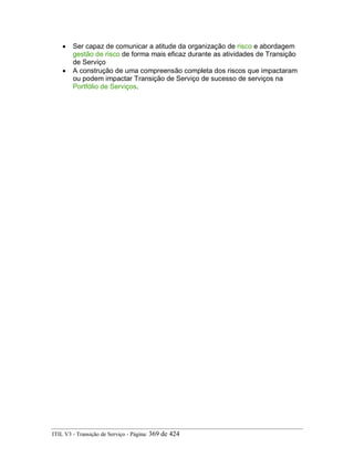 • Ser capaz de comunicar a atitude da organização de risco e abordagem
gestão de risco de forma mais eficaz durante as atividades de Transição
de Serviço
• A construção de uma compreensão completa dos riscos que impactaram
ou podem impactar Transição de Serviço de sucesso de serviços na
Portfólio de Serviços.
ITIL V3 - Transição de Serviço - Página: 369 de 424
 