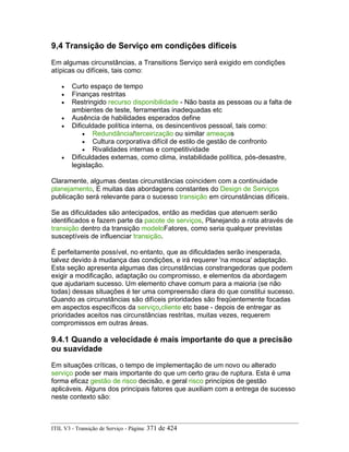 9,4 Transição de Serviço em condições difíceis
Em algumas circunstâncias, a Transitions Serviço será exigido em condições
atípicas ou difíceis, tais como:
• Curto espaço de tempo
• Finanças restritas
• Restringido recurso disponibilidade - Não basta as pessoas ou a falta de
ambientes de teste, ferramentas inadequadas etc
• Ausência de habilidades esperados define
• Dificuldade política interna, os desincentivos pessoal, tais como:
• Redundância/terceirização ou similar ameaças
• Cultura corporativa difícil de estilo de gestão de confronto
• Rivalidades internas e competitividade
• Dificuldades externas, como clima, instabilidade política, pós-desastre,
legislação.
Claramente, algumas destas circunstâncias coincidem com a continuidade
planejamento, E muitas das abordagens constantes do Design de Serviços
publicação será relevante para o sucesso transição em circunstâncias difíceis.
Se as dificuldades são antecipados, então as medidas que atenuem serão
identificados e fazem parte da pacote de serviços, Planejando a rota através de
transição dentro da transição modeloFatores, como seria qualquer previstas
susceptíveis de influenciar transição.
É perfeitamente possível, no entanto, que as dificuldades serão inesperada,
talvez devido à mudança das condições, e irá requerer 'na mosca' adaptação.
Esta seção apresenta algumas das circunstâncias constrangedoras que podem
exigir a modificação, adaptação ou compromisso, e elementos da abordagem
que ajudariam sucesso. Um elemento chave comum para a maioria (se não
todas) dessas situações é ter uma compreensão clara do que constitui sucesso.
Quando as circunstâncias são difíceis prioridades são freqüentemente focadas
em aspectos específicos da serviço,cliente etc base - depois de entregar as
prioridades aceitos nas circunstâncias restritas, muitas vezes, requerem
compromissos em outras áreas.
9.4.1 Quando a velocidade é mais importante do que a precisão
ou suavidade
Em situações críticas, o tempo de implementação de um novo ou alterado
serviço pode ser mais importante do que um certo grau de ruptura. Esta é uma
forma eficaz gestão de risco decisão, e geral risco princípios de gestão
aplicáveis. Alguns dos principais fatores que auxiliam com a entrega de sucesso
neste contexto são:
ITIL V3 - Transição de Serviço - Página: 371 de 424
 