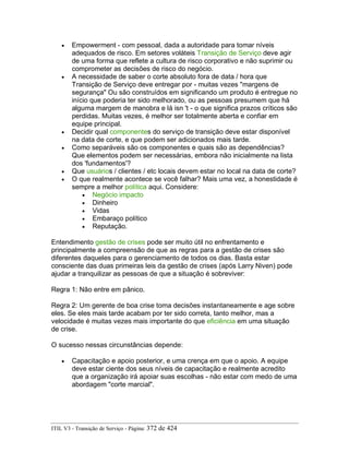 • Empowerment - com pessoal, dada a autoridade para tomar níveis
adequados de risco. Em setores voláteis Transição de Serviço deve agir
de uma forma que reflete a cultura de risco corporativo e não suprimir ou
comprometer as decisões de risco do negócio.
• A necessidade de saber o corte absoluto fora de data / hora que
Transição de Serviço deve entregar por - muitas vezes "margens de
segurança" Ou são construídos em significando um produto é entregue no
início que poderia ter sido melhorado, ou as pessoas presumem que há
alguma margem de manobra e lá isn 't - o que significa prazos críticos são
perdidas. Muitas vezes, é melhor ser totalmente aberta e confiar em
equipe principal.
• Decidir qual componentes do serviço de transição deve estar disponível
na data de corte, e que podem ser adicionados mais tarde.
• Como separáveis são os componentes e quais são as dependências?
Que elementos podem ser necessárias, embora não inicialmente na lista
dos 'fundamentos'?
• Que usuários / clientes / etc locais devem estar no local na data de corte?
• O que realmente acontece se você falhar? Mais uma vez, a honestidade é
sempre a melhor política aqui. Considere:
• Negócio impacto
• Dinheiro
• Vidas
• Embaraço político
• Reputação.
Entendimento gestão de crises pode ser muito útil no enfrentamento e
principalmente a compreensão de que as regras para a gestão de crises são
diferentes daqueles para o gerenciamento de todos os dias. Basta estar
consciente das duas primeiras leis da gestão de crises (após Larry Niven) pode
ajudar a tranquilizar as pessoas de que a situação é sobreviver:
Regra 1: Não entre em pânico.
Regra 2: Um gerente de boa crise toma decisões instantaneamente e age sobre
eles. Se eles mais tarde acabam por ter sido correta, tanto melhor, mas a
velocidade é muitas vezes mais importante do que eficiência em uma situação
de crise.
O sucesso nessas circunstâncias depende:
• Capacitação e apoio posterior, e uma crença em que o apoio. A equipe
deve estar ciente dos seus níveis de capacitação e realmente acredito
que a organização irá apoiar suas escolhas - não estar com medo de uma
abordagem "corte marcial".
ITIL V3 - Transição de Serviço - Página: 372 de 424
 