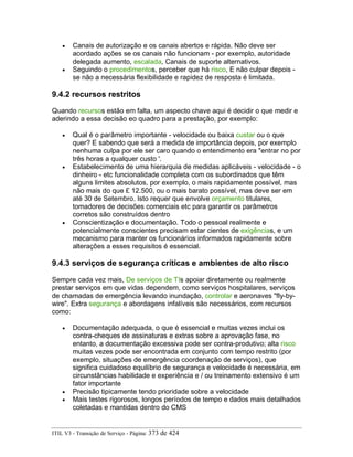 • Canais de autorização e os canais abertos e rápida. Não deve ser
acordado ações se os canais não funcionam - por exemplo, autoridade
delegada aumento, escalada, Canais de suporte alternativos.
• Seguindo o procedimentos, perceber que há risco, E não culpar depois -
se não a necessária flexibilidade e rapidez de resposta é limitada.
9.4.2 recursos restritos
Quando recursos estão em falta, um aspecto chave aqui é decidir o que medir e
aderindo a essa decisão eo quadro para a prestação, por exemplo:
• Qual é o parâmetro importante - velocidade ou baixa custar ou o que
quer? E sabendo que será a medida de importância depois, por exemplo
nenhuma culpa por ele ser caro quando o entendimento era "entrar no por
três horas a qualquer custo '.
• Estabelecimento de uma hierarquia de medidas aplicáveis - velocidade - o
dinheiro - etc funcionalidade completa com os subordinados que têm
alguns limites absolutos, por exemplo, o mais rapidamente possível, mas
não mais do que £ 12.500, ou o mais barato possível, mas deve ser em
até 30 de Setembro. Isto requer que envolve orçamento titulares,
tomadores de decisões comerciais etc para garantir os parâmetros
corretos são construídos dentro
• Conscientização e documentação. Todo o pessoal realmente e
potencialmente conscientes precisam estar cientes de exigências, e um
mecanismo para manter os funcionários informados rapidamente sobre
alterações a esses requisitos é essencial.
9.4.3 serviços de segurança críticas e ambientes de alto risco
Sempre cada vez mais, De serviços de TIs apoiar diretamente ou realmente
prestar serviços em que vidas dependem, como serviços hospitalares, serviços
de chamadas de emergência levando inundação, controlar e aeronaves "fly-by-
wire". Extra segurança e abordagens infalíveis são necessários, com recursos
como:
• Documentação adequada, o que é essencial e muitas vezes inclui os
contra-cheques de assinaturas e extras sobre a aprovação fase, no
entanto, a documentação excessiva pode ser contra-produtivo; alta risco
muitas vezes pode ser encontrada em conjunto com tempo restrito (por
exemplo, situações de emergência coordenação de serviços), que
significa cuidadoso equilíbrio de segurança e velocidade é necessária, em
circunstâncias habilidade e experiência e / ou treinamento extensivo é um
fator importante
• Precisão tipicamente tendo prioridade sobre a velocidade
• Mais testes rigorosos, longos períodos de tempo e dados mais detalhados
coletadas e mantidas dentro do CMS
ITIL V3 - Transição de Serviço - Página: 373 de 424
 