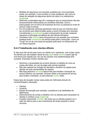 • Medidas de segurança com precisão avaliados por uma autoridade
aceita, por exemplo, o que constitui a níveis aceitáveis, tais como as
doses de radiação de segurança dentro de raios-X ou radioactivos
ambientes
• Definindo a autoridade sign-off, e assegurar que os responsáveis não são
excessivamente influenciados por pressões indevidas, como a
preocupação com os bônus de empresas de lucro ou pessoal ao invés de
arriscar vidas humanas
• Em circunstâncias extremas garantindo mais do que um indivíduo deve
ser envolvido para determinadas ações a serem tomadas (por exemplo,
normalmente o procedimentos para o lançamento de armas nucleares
requerem confirmação simultânea de dois oficiais treinados)
• Considere 'veto' direitos para sub-grupos em que aqueles que controlam
qualquer tecla componente do serviço pode parar a execução - como um
"no-go" de um de uma dúzia de equipes pode parar um lançamento de
um ônibus espacial.
9.4.4 Trabalhando com clientes difíceis
É claro que não há tal coisa como um cliente ruim, realmente, mas muitas vezes
há clientes que não estejam claras de sua papel como cliente e assim agir de
uma forma que impede que, em vez de suportar uma implementação bem
sucedida. Exemplos incluem clientes que:
• Sentimos a necessidade de envolver demais no detalhe de como as
coisas são feitas, em vez de julgar pelo serviço prestado
• Não são capazes de entregar as decisões e escolher as opções para
atender às suas necessidades de negócio
• Não faça pessoal e recursos disponíveis para facilitar a transição de
serviço efectivo, por exemplo, fornecer dados e do pessoal de serviço
para avaliar a transição, ou para efectuar usuário teste.
Esses tipos de situação muitas vezes pode ser melhorada através de
conscientização e educação:
• Clientes
• Usuários
• Equipe de transição (por exemplo, a paciência e as habilidades de
diplomacia)
• Gerenciamento de contas a trabalhar com os clientes para tranquilizar os
clientes e verificar a sua exigências
• Cuidado orçamental controlar, De modo que os clientes possam ver o
valor de retorno para o seu investimento de tempo pessoal e outros
recursos.
ITIL V3 - Transição de Serviço - Página: 374 de 424
 